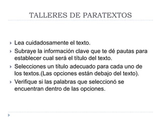 TALLERES DE PARATEXTOS






Lea cuidadosamente el texto.
Subraye la información clave que te dé pautas para
establecer cual será el título del texto.
Selecciones un título adecuado para cada uno de
los textos.(Las opciones están debajo del texto).
Verifique si las palabras que seleccionó se
encuentran dentro de las opciones.

 