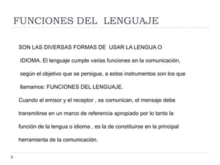 FUNCIONES DEL LENGUAJE
SON LAS DIVERSAS FORMAS DE USAR LA LENGUA O
IDIOMA. El lenguaje cumple varias funciones en la comunicación,
según el objetivo que se persigue, a estos instrumentos son los que
llamamos: FUNCIONES DEL LENGUAJE.
Cuando el emisor y el receptor , se comunican, el mensaje debe
transmitirse en un marco de referencia apropiado por lo tanto la
función de la lengua o idioma , es la de constituirse en la principal
herramienta de la comunicación.

 