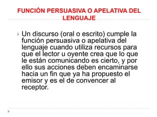 FUNCIÓN PERSUASIVA O APELATIVA DEL
LENGUAJE


Un discurso (oral o escrito) cumple la
función persuasiva o apelativa del
lenguaje cuando utiliza recursos para
que el lector u oyente crea que lo que
le están comunicando es cierto, y por
ello sus acciones deben encaminarse
hacia un fin que ya ha propuesto el
emisor y es el de convencer al
receptor.

 