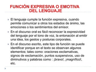 FUNCIÓN EXPRESIVA O EMOTIVA
DEL LENGUAJE






El lenguaje cumple la función expresiva, cuando
permite comunicar a otros los estados de ánimo, las
emociones o los sentimientos del emisor.
En el discurso oral es fácil reconocer la expresividad
del lenguaje por el tono de voz, la entonación al emitir
una idea, los gestos y posturas corporales.
En el discurso escrito, este tipo de función se puede
identificar porque en el texto se observan algunos
elementos; tales como: oraciones exclamativas,
signos de exclamación, puntos suspensivos, uso de
diminutivos y palabras como : ¡bravo!, ¡magnífico!,
etc.

 