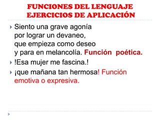 FUNCIONES DEL LENGUAJE
EJERCICIOS DE APLICACIÓN
Siento una grave agonía
por lograr un devaneo,
que empieza como deseo
y para en melancolía. Función poética.
 !Esa mujer me fascina.!
 ¡que mañana tan hermosa! Función
emotiva o expresiva.


 