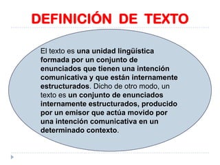 DEFINICIÓN DE TEXTO
El texto es una unidad lingüística
formada por un conjunto de
enunciados que tienen una intención
comunicativa y que están internamente
estructurados. Dicho de otro modo, un
texto es un conjunto de enunciados
internamente estructurados, producido
por un emisor que actúa movido por
una intención comunicativa en un
determinado contexto.

 