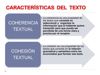 CARACTERÍSTICAS DEL TEXTO
COHERENCIA
TEXTUAL

COHESIÓN
TEXTUAL

• La coherencia es una propiedad de
los textos que consiste en
seleccionar y organizar la
información que el hablante quiere
transmitir para que pueda ser
percibida de una forma clara y
precisa por el receptor

• La cohesión es una propiedad de los
textos que consiste en la relación
gramatical y semántica entre los
enunciados que forman ese texto.

 