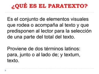 ¿QUÉ ES EL PARATEXTO?
Es el conjunto de elementos visuales
que rodea o acompaña al texto y que
predisponen al lector para la selección
de una parte del total del texto.
Proviene de dos términos latinos:
para, junto o al lado de; y textum,
texto.

 
