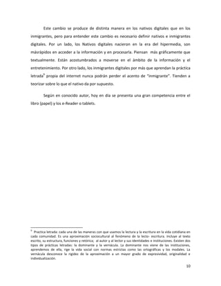 Este cambio se produce de distinta manera en los nativos digitales que en los
inmigrantes, pero para entender este cambio es necesario definir nativos e inmigrantes
digitales. Por un lado, los Nativos digitales nacieron en la era del hipermedia, son
másrápidos en acceder a la información y en procesarla. Piensan más gráficamente que
textualmente. Están acostumbrados a moverse en el ámbito de la información y el
entretenimiento. Por otro lado, los inmigrantes digitales por más que aprendan la práctica
letrada9 propia del internet nunca podrán perder el acento de “inmigrante”. Tienden a
teorizar sobre lo que el nativo da por supuesto.
Según en conocido autor, hoy en día se presenta una gran competencia entre el
libro (papel) y los e-Reader o tablets.

9

Practica letrada: cada una de las maneras con que usamos la lectura y la escritura en la vida cotidiana en
cada comunidad. Es una aproximación sociocultural al fenómeno de la lecto- escritura. Incluye al texto
escrito, su estructura, funciones y retórica; al autor y al lector y sus identidades e instituciones. Existen dos
tipos de prácticas letradas: la dominante y la vernácula. La dominante nos viene de las instituciones,
aprendemos de ella, rige la vida social con normas estrictas como las ortográficas y los modales. La
vernácula desconoce la rigidez de la aproximación a un mayor grado de expresividad, originalidad e
individualización.

10

 