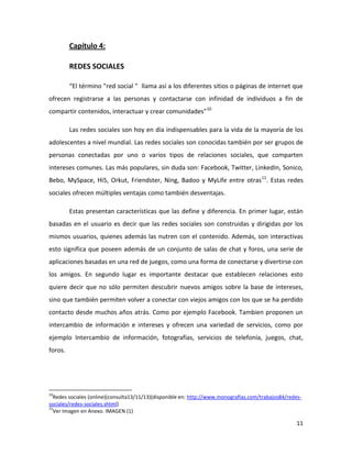 Capítulo 4:
REDES SOCIALES
“El término "red social " llama así a los diferentes sitios o páginas de internet que
ofrecen registrarse a las personas y contactarse con infinidad de individuos a fin de
compartir contenidos, interactuar y crear comunidades”10
Las redes sociales son hoy en día indispensables para la vida de la mayoría de los
adolescentes a nivel mundial. Las redes sociales son conocidas también por ser grupos de
personas conectadas por uno o varios tipos de relaciones sociales, que comparten
intereses comunes. Las más populares, sin duda son: Facebook, Twitter, LinkedIn, Sonico,
Bebo, MySpace, Hi5, Orkut, Friendster, Ning, Badoo y MyLife entre otras 11. Estas redes
sociales ofrecen múltiples ventajas como también desventajas.
Estas presentan características que las define y diferencia. En primer lugar, están
basadas en el usuario es decir que las redes sociales son construidas y dirigidas por los
mismos usuarios, quienes además las nutren con el contenido. Además, son interactivas
esto significa que poseen además de un conjunto de salas de chat y foros, una serie de
aplicaciones basadas en una red de juegos, como una forma de conectarse y divertirse con
los amigos. En segundo lugar es importante destacar que establecen relaciones esto
quiere decir que no sólo permiten descubrir nuevos amigos sobre la base de intereses,
sino que también permiten volver a conectar con viejos amigos con los que se ha perdido
contacto desde muchos años atrás. Como por ejemplo Facebook. Tambien proponen un
intercambio de información e intereses y ofrecen una variedad de servicios, como por
ejemplo Intercambio de información, fotografías, servicios de telefonía, juegos, chat,
foros.

10

Redes sociales (online)(consulta13/11/13)(disponible en: http://www.monografias.com/trabajos84/redessociales/redes-sociales.shtml)
11
Ver Imagen en Anexo. IMAGEN (1)

11

 