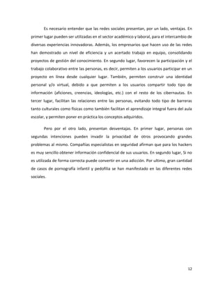 Es necesario entender que las redes sociales presentan, por un lado, ventajas. En
primer lugar pueden ser utilizadas en el sector académico y laboral, para el intercambio de
diversas experiencias innovadoras. Además, los empresarios que hacen uso de las redes
han demostrado un nivel de eficiencia y un acertado trabajo en equipo, consolidando
proyectos de gestión del conocimiento. En segundo lugar, favorecen la participación y el
trabajo colaborativo entre las personas, es decir, permiten a los usuarios participar en un
proyecto en línea desde cualquier lugar. También, permiten construir una identidad
personal y/o virtual, debido a que permiten a los usuarios compartir todo tipo de
información (aficiones, creencias, ideologías, etc.) con el resto de los cibernautas. En
tercer lugar, facilitan las relaciones entre las personas, evitando todo tipo de barreras
tanto culturales como físicas como también facilitan el aprendizaje integral fuera del aula
escolar, y permiten poner en práctica los conceptos adquiridos.
Pero por el otro lado, presentan desventajas. En primer lugar, personas con
segundas intenciones pueden invadir la privacidad de otros provocando grandes
problemas al mismo. Compañías especialistas en seguridad afirman que para los hackers
es muy sencillo obtener información confidencial de sus usuarios. En segundo lugar, Si no
es utilizada de forma correcta puede convertir en una adicción. Por ultimo, gran cantidad
de casos de pornografía infantil y pedofilia se han manifestado en las diferentes redes
sociales.

12

 