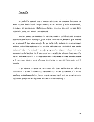 Conclusión

En conclusión, luego de todo el proceso de investigación, se puede afirmar que las
redes sociales modifican el comportamiento de las personas y como consecuencia,
repercuten en las relaciones intrahumanas. Pero es imperioso entender que esto tiene
una connotación tanto positiva como negativa.
Debido a las ventajas y desventajas mencionadas en el capítulo anterior, se puede
observar que las nuevas tecnologías, y con ellas las redes sociales, tienen un gran impacto
en la sociedad. Si bien las desventajas del uso de las redes sociales son varias como por
ejemplo la invasión a la privacidad y la violación de información confidencial, estas se ven
dejadas de lado por la cantidad de ventajas que presentan. Algunas ventajas destacados
son por ejemplo, la utilización de estas en el sector académico y laboral, la construcción
de una identidad virtual en la cual se pueden compartir distintos aspectos de la privacidad
y la ruptura de barreras tanto culturales como físicas que permiten la conexión a nivel
mundial.
Es por eso que es tiempo de comprender a las redes sociales que nos rodean y
aceptar que el mundo ha cambiado y está cambiando. Nuestra sociedad no es la misma
que la de la década pasada, hoy vivimos en una sociedad red, la cual está completamente
digitalizada y se proyecta a seguir creciendo en el mundo tecnológico.

13

 