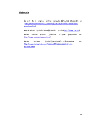 Bibliografía

La web de la empresa (online) (consulta 10/11/13) (disponible en
:http://www.webempresa20.com/blog/456-las-40-redes-sociales-maspopulares.html)
Real Academia Española (online) (consulta 15/11/13 http://www.rae.es/)
Redes Sociales (online) (consulta
http://www.redessociales.es.html/)

3/11/13)

(disponible

Redes
sociales
(online)(consulta13/11/13)(disponible
http://www.monografias.com/trabajos84/redes-sociales/redessociales.shtml)

en:

en:

15

 