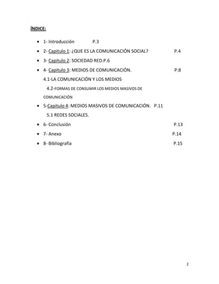 ÍNDICE:
1- Introducción

P.3

2- Capitulo 1: ¿QUE ES LA COMUNICACIÓN SOCIAL?

P.4

3- Capitulo 2: SOCIEDAD RED.P.6
4- Capitulo 3: MEDIOS DE COMUNICACIÓN.

P.8

4.1-LA COMUNICACIÓN Y LOS MEDIOS
4.2-FORMAS DE CONSUMIR LOS MEDIOS MASIVOS DE
COMUNICACIÓN

5-Capitulo 4: MEDIOS MASIVOS DE COMUNICACIÓN. P.11
5.1 REDES SOCIALES.
6- Conclusión

P.13

7- Anexo

P.14

8- Bibliografía

P.15

2

 