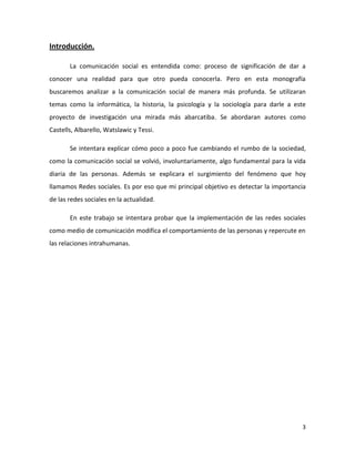 Introducción.
La comunicación social es entendida como: proceso de significación de dar a
conocer una realidad para que otro pueda conocerla. Pero en esta monografía
buscaremos analizar a la comunicación social de manera más profunda. Se utilizaran
temas como la informática, la historia, la psicología y la sociología para darle a este
proyecto de investigación una mirada más abarcatiba. Se abordaran autores como
Castells, Albarello, Watslawic y Tessi.
Se intentara explicar cómo poco a poco fue cambiando el rumbo de la sociedad,
como la comunicación social se volvió, involuntariamente, algo fundamental para la vida
diaria de las personas. Además se explicara el surgimiento del fenómeno que hoy
llamamos Redes sociales. Es por eso que mi principal objetivo es detectar la importancia
de las redes sociales en la actualidad.
En este trabajo se intentara probar que la implementación de las redes sociales
como medio de comunicación modifica el comportamiento de las personas y repercute en
las relaciones intrahumanas.

3

 