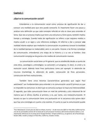 Capítulo 1
¿Qué es la comunicación social?
Entendemos a la comunicación social como: proceso de significación de dar a
conocer una realidad para que otro pueda conocerla. Es importante hacer una pausa y
analizar esta definición ya que cada concepto referido en ella es clave para entender el
tema. Que sea un proceso implica que tiene una estructura y tiene pasos, también implica
tiempo y estrategia. Cuando habla de significación se refiere a que requiere medios e
implica acudir a un signo y una referencia analógica. Al referirse a dar a conocer una
realidad intenta explicar que mediante la comunicación no podemos conocer la totalidad
de la realidad (porque es inabarcable), pero si una parte. Gracias a las formas complejas
de comunicación, entendemos una etapa de la historia y a su vez al hombre. Esta
comunicación compleja se da gracias a los medios de comunicación masivos.
La comunicación social tiene un fin general, que es establecido desde un punto de
vista ético, sociológico y etimológico. La comunión y el progreso. Es decir, la unión y la
evolución social. Además tiene fines particulares como por ejemplo: la obtención de
recursos (marketing), la obtención de poder, consecución de fines personales,
consecución de fines institucionales.
También tiene cinco Axiomas (características generales) que según Paul
watzlawick1 son fundamentales para entender a la comunicación social.El primero es que
es imposible no comunicar, es decir que se comunica aunque no haya una intencionalidad.
El segundo, que toda comunicación tiene un nivel de contenido y otro relacional de tal
manera que el último clasifica al primero, y es, por tanto, una metacomunicación. El
tercero es que la comunicación tiene una puntuación en la secuencia esto quiere decir
que hay una cronología en cuanto a los eventos. El cuarto es que la comunicación puede

1

Paul Watzlawick ( 25 de julio de 1921 en Villach, Austria -- 31 de marzo de 2007 en Palo Alto, California) fue
uno de los principales autores de la Teoría de la comunicacion humana y del Constructivismo radical, y una
importante referencia en el campo de la Terapia familiar, Terapia sistémica y, en general, de la Psicoterapia.
Desde 1960, residió y trabajó en Palo Alto, California, Estados Unidos.

4

 