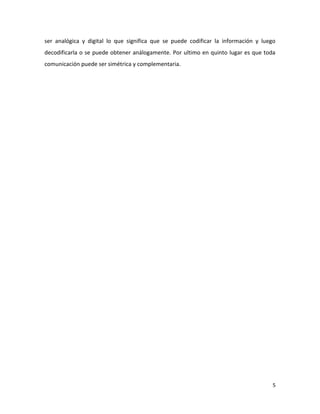 ser analógica y digital lo que significa que se puede codificar la información y luego
decodificarla o se puede obtener análogamente. Por ultimo en quinto lugar es que toda
comunicación puede ser simétrica y complementaria.

5

 