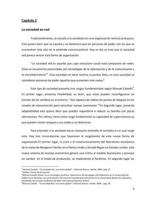 Capítulo 2
La sociedad en red.
Tradicionalmente, se estudia a la sociedad con una organización vertical jerárquica.
Esto quiere decir que se estudia y se dictamina que las personas de poder son las que se
encuentran más alto en la pirámide comunicacional. Hoy en día se cree que la sociedad
red parece vencer esta forma de organización.
“La sociedad red es aquella que cuya estructura social está compuesta de redes.
Estas se encuentran potenciadas por tecnologías de la información y de la comunicación y
la microelectrónica”2. Esta sociedad no tiene centros ni puntos altos, en esta sociedad se
consideran personas de poder aquellas que presenten más nodos3.
Este tipo de sociedad presenta tres rasgos fundamentales según Manuel Castells4.
En primer lugar, presenta Flexibilidad, es decir, que estas pueden reconfigurarse en
función de los cambios en el entorno. “Son capaces de rodear los puntos de bloqueo en los
canales de comunicación para encontrar nuevas conexiones.”5En Segundo lugar, presenta
adaptabilidad esto quiere decir que pueden expandirse o reducir su tamaño con pocas
alteraciones. Por último, tiene como rasgo fundamental su capacidad de supervivencia ya
que pueden resistir ataques a sus nodos y no destruirse.
Para entender a la sociedad red es necesario entender el contexto en el cual surge
esta. Hay tres circunstancias que favorecen el surgimiento de esta nueva forma de
organización.En primer lugar, la crisis y el reestructuramiento del liberalismo económico
de la mano de Margaret Tatcher en el Reino Unido y Ronald Regan en Estados unidos. Este
nuevo sistema de manejo económico género una crítica al modelo keynesiano y provoco
un cambio en el modo de producción, se implementó el fordismo. En segundo lugar los
2

Manuel Castells –“la sociedad red: una visión global” – Editorial Alianza Sevilla 2008 –pag. 27 .
Nodos: Puntos de encuentro.
4
Manuel Castells Oliván es un sociólogo y profesor universitario de Sociología y de Urbanismo en la Universidad de
California en Berkeley, así como director del Internet InterdisciplinaryInstitute en la Universidad Abierta de Cataluña y
presidente del consejo académico de Next International Business School.
5
Manuel Castells - “la sociedad Red: una visión global”- Editorial Alianza- Sevilla 2008 – pag. 28.
3

6

 