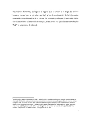 movimientos feministas, ecologistas e hippies que se dieron a lo largo del mundo
buscaron romper con la estructura vertical y con la manipulación de la información
generando un cambio radical de la cultura. Por ultimo lo que favoreció la creación de las
sociedades red fue la renovación tecnológica, el desarrollo y la ejecución de la World Wild
Web6y el surgimiento de Internet.

6

En informática, la World Wide Web (WWW) o Red informática mundial1 comúnmente conocida como la web, es un
sistema de distribución de documentos de hipertexto o hipermedios interconectados y accesibles vía Internet. Con un
navegador web, un usuario visualiza sitios web compuestos de páginas web que pueden contener texto, imágenes,
vídeos u otros contenidos multimedia, y navega a través de esas páginas usando hiperenlaces. La web se desarrolló
entre marzo de 1989 y diciembre de 1990 2 3 por el inglés Tim Berners-Lee con la ayuda del belga Robert Cailliau
mientras trabajaban en el CERN en Ginebra, Suiza, y publicado en 1992.

7

 