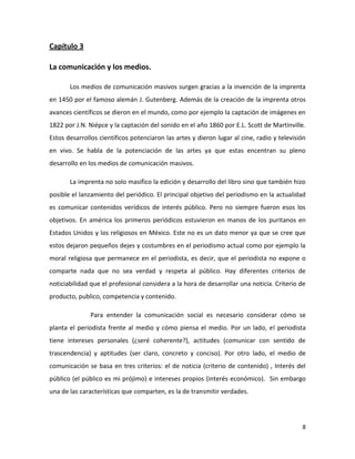 Capítulo 3
La comunicación y los medios.
Los medios de comunicación masivos surgen gracias a la invención de la imprenta
en 1450 por el famoso alemán J. Gutenberg. Además de la creación de la imprenta otros
avances científicos se dieron en el mundo, como por ejemplo la captación de imágenes en
1822 por J.N. Niépce y la captación del sonido en el año 1860 por E.L. Scott de Martinville.
Estos desarrollos científicos potenciaron las artes y dieron lugar al cine, radio y televisión
en vivo. Se habla de la potenciación de las artes ya que estas encentran su pleno
desarrollo en los medios de comunicación masivos.
La imprenta no solo masifico la edición y desarrollo del libro sino que también hizo
posible el lanzamiento del periódico. El principal objetivo del periodismo en la actualidad
es comunicar contenidos verídicos de interés público. Pero no siempre fueron esos los
objetivos. En américa los primeros periódicos estuvieron en manos de los puritanos en
Estados Unidos y los religiosos en México. Este no es un dato menor ya que se cree que
estos dejaron pequeños dejes y costumbres en el periodismo actual como por ejemplo la
moral religiosa que permanece en el periodista, es decir, que el periodista no expone o
comparte nada que no sea verdad y respeta al público. Hay diferentes criterios de
noticiabilidad que el profesional considera a la hora de desarrollar una noticia. Criterio de
producto, publico, competencia y contenido.
Para entender la comunicación social es necesario considerar cómo se
planta el periodista frente al medio y cómo piensa el medio. Por un lado, el periodista
tiene intereses personales (¿seré coherente?), actitudes (comunicar con sentido de
trascendencia) y aptitudes (ser claro, concreto y conciso). Por otro lado, el medio de
comunicación se basa en tres criterios: el de noticia (criterio de contenido) , Interés del
público (el público es mi prójimo) e intereses propios (interés económico). Sin embargo
una de las características que comparten, es la de transmitir verdades.

8

 
