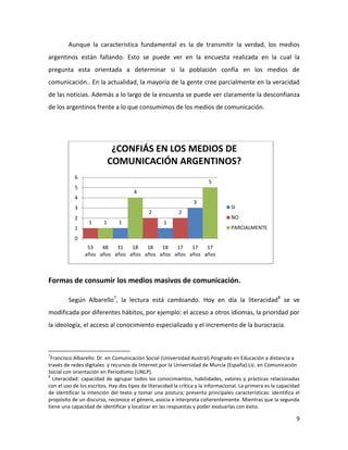 Aunque la característica fundamental es la de transmitir la verdad, los medios
argentinos están fallando. Esto se puede ver en la encuesta realizada en la cual la
pregunta esta orientada a determinar si la población confía en los medios de
comunicación.. En la actualidad, la mayoría de la gente cree parcialmente en la veracidad
de las noticias. Además a lo largo de la encuesta se puede ver claramente la desconfianza
de los argentinos frente a lo que consumimos de los medios de comunicación.

¿CONFIÁS EN LOS MEDIOS DE
COMUNICACIÓN ARGENTINOS?
6

5

5

4

4

3

3
2

2
1

1

1

2
1

1

SI
NO
PARCIALMENTE

0
53
48
31
18
18
18
17
17
17
años años años años años años años años años

Formas de consumir los medios masivos de comunicación.
Según Albarello7, la lectura está cambiando. Hoy en día la literacidad8 se ve
modificada por diferentes hábitos, por ejemplo: el acceso a otros idiomas, la prioridad por
la ideología, el acceso al conocimiento especializado y el incremento de la burocracia.

7

Francisco Albarello: Dr. en Comunicación Social (Universidad Austral).Posgrado en Educación a distancia a
través de redes digitales y recursos de Internet por la Universidad de Murcia (España).Lic. en Comunicación
Social con orientación en Periodismo (UNLP).
8
Literacidad: capacidad de agrupar todos los conocimientos, habilidades, valores y prácticas relacionadas
con el uso de los escritos. Hay dos tipos de literacidad la crítica y la informacional. La primera es la capacidad
de identificar la intención del texto y tomar una postura; presenta principales características: identifica el
propósito de un discurso, reconoce el género, asocia e interpreta coherentemente. Mientras que la segunda
tiene una capacidad de identificar y localizar en las respuestas y poder evaluarlas con éxito.

9

 