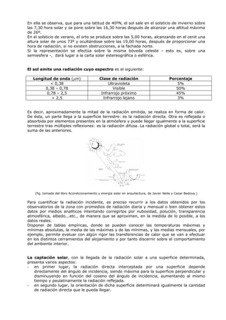 En ella se observa, que para una latitud de 40ºN, el sol sale en el solsticio de invierno sobre
las 7,30 hora solar y se pone sobre las 16,30 horas después de alcanzar una altitud máxima
de 26º.
En el solsticio de verano, el orto se produce sobre las 5,00 horas, alcanzando en el cenit una
altura solar de unos 73º y ocultándose sobre las 19,00 horas, después de proporcionar una
hora de radiación, si no existen obstrucciones, a la fachada norte.
Si la representación se efectúa sobre la misma bóveda celeste - esto es, sobre una
semiesfera -, dará lugar a la carta solar estereográfica o esférica.
El sol emite una radiación cuyo espectro es el siguiente:
Longitud de onda (μm) Clase de radiación Porcentaje
< 0,38 Ultravioleta 5%
0,38 – 0,78 Visible 50%
0,78 – 2,5 Infrarrojo próximo 45%
> 2,5 Infrarrojo lejano 3%
Es decir, aproximadamente la mitad de la radiación emitida, se realiza en forma de calor.
De ésta, un parte llega a la superficie terrestre: es la radiación directa. Otra es reflejada o
absorbida por elementos presentes en la atmósfera y puede llegar igualmente a la superficie
terrestre tras múltiples reflexiones: es la radiación difusa. La radiación global o total, será la
suma de las anteriores.
(fig. tomada del libro Acondicionamiento y energía solar en arquitectura, de Javier Neila y Cesar Bedoya.)
Para cuantificar la radiación incidente, es preciso recurrir a los datos obtenidos por los
observatorios de la zona con promedios de radiación diaria y mensual o bien obtener estos
datos por medios analíticos intentando corregirlos por nubosidad, polución, transparencia
atmosférica, albedo...etc., de manera que se aproximen, en la medida de lo posible, a los
datos reales.
Disponer de tablas empíricas, donde se pueden conocer las temperaturas máximas y
mínimas absolutas, la media de las máximas y de las mínimas, y las medias mensuales, por
ejemplo, permite evaluar con algún rigor las transferencias de calor que se van a efectuar
en los distintos cerramientos del alojamiento y por tanto discernir sobre el comportamiento
del ambiente interior.
La captación solar, con la llegada de la radiación solar a una superficie determinada,
presenta varios aspectos:
- en primer lugar, la radiación directa interceptada por una superficie depende
directamente del ángulo de incidencia, siendo máxima para la superficie perpendicular y
disminuyendo en función del coseno del ángulo de incidencia, aumentando al mismo
tiempo y paulatinamente la radiación reflejada.
- en segundo lugar, la orientación de dicha superficie determinará igualmente la cantidad
de radiación directa que le pueda llegar.
 