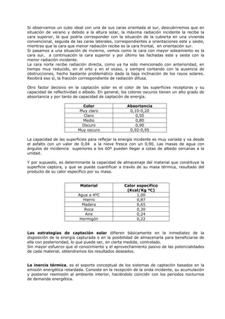 Si observamos un cubo ideal con una de sus caras orientada al sur, descubriremos que en
situación de verano y debido a la altura solar, la máxima radiación incidente la recibe la
cara superior, la que podría corresponder con la situación de la cubierta en una vivienda
convencional, seguida de las caras laterales, correspondientes a orientaciones este y oeste,
mientras que la cara que menor radiación recibe es la cara frontal, en orientación sur.
Si pasamos a una situación de invierno, vemos como la cara con mayor soleamiento es la
cara sur, a continuación la cara superior y por último las fachadas este y oeste con la
menor radiación incidente.
La cara norte recibe radiación directa, como ya ha sido mencionado con anterioridad, en
tiempo muy reducido, en el orto y en el ocaso, y siempre contando con la ausencia de
obstrucciones, hecho bastante problemático dada la baja inclinación de los rayos solares.
Recibirá eso sí, la fracción correspondiente de radiación difusa.
Otro factor decisivo en la captación solar es el color de las superficies receptoras y su
capacidad de reflectividad o albedo. En general, los colores oscuros tienen un alto grado de
absortancia y por tanto de capacidad de captación de energía.
Color Absortancia
Muy claro 0,10-0,20
Claro 0,50
Medio 0,80
Oscuro 0,90
Muy oscuro 0,92-0,95
La capacidad de las superficies para reflejar la energía incidente es muy variada y va desde
el asfalto con un valor de 0,04 a la nieve fresca con un 0,90. Las masas de agua con
ángulos de incidencia superiores a los 60º pueden llegar a cotas de albedo cercanas a la
unidad.
Y por supuesto, es determinante la capacidad de almacenaje del material que constituye la
superficie captora, y que se puede cuantificar a través de su masa térmica, resultado del
producto de su calor específico por su masa.
Material Calor específico
(Kcal/Kg ºC)
Agua a 4ºC 1,00
Hierro 0,87
Madera 0,65
Roca 0,30
Aire 0,24
Hormigón 0,22
Las estrategias de captación solar difieren básicamente en la inmediatez de la
disposición de la energía capturada o en la posibilidad de almacenarla para beneficiarse de
ella con posterioridad, lo que puede ser, en cierta medida, controlado.
Sin mayor esfuerzo que el conocimiento y el aprovechamiento pasivo de las potencialidades
de cada material, obtendremos los resultados deseados.
La inercia térmica, es el soporte conceptual de los sistemas de captación basados en la
emisión energética retardada. Consiste en la recepción de la onda incidente, su acumulación
y posterior reemisión al ambiente interior, haciéndolo coincidir con los periodos nocturnos
de demanda energética.
 