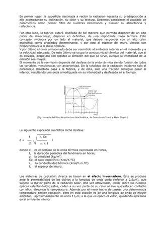 En primer lugar, la superficie destinada a recibir la radiación necesita su predisposición a
ello acomodando su inclinación, su color y su textura. Debemos considerar el acabado de
paramentos como primer filtro de nuestras intenciones y evaluar su absortancia y
reflectancia.
Por otro lado, la fábrica estará diseñada de tal manera que permita disponer de un alto
poder de almacenaje; disponer en definitiva, de una importante masa térmica. Este
concepto involucra por un lado al material, que deberá responder con un alto calor
específico como propiedad determinante, y por otro al espesor del muro. Ambos son
proporcionales a la masa térmica.
Y por último el calor almacenado debe ser reemitido al ambiente interior en el momento y a
la velocidad adecuada. De esto último se ocupa la conductividad térmica del material, que si
es elevada, despojará con rapidez al almacén del que se sirve, aunque la intensidad de la
emisión sea mayor.
El momento de la reemisión depende del desfase de la onda térmica siendo función de todas
las variables mencionadas con anterioridad. De la totalidad de la radiación incidente solo el
porcentaje absorbido pasa a la fábrica, y de ésta, sólo una fracción consigue pasar al
interior, resultando una onda amortiguada en su intensidad y desfasada en el tiempo.
(fig. tomada del libro Arquitectura bioclimática, de Jean-Louis Izard y Alain Guyot.)
La siguiente expresión cuantifica dicho desfase:
t ρ. Ce
d = l
2 π. λ. t
donde d, es el desfase de la onda térmica expresada en horas,
t, la duración periódica del fenómeno en horas,
ρ, la densidad (kg/m3
)
Ce, el calor específico (Kcal/K.ºC)
λ, la conductividad térmica (Kcal/h.m.ºC)
l, el espesor del muro.
Los sistemas de captación directa se basan en el efecto invernadero. Éste se produce
ante la permeabilidad de los vidrios a la longitud de onda corta (inferior a 2,5μm), que
supone la mayor parte de la radiación solar. Una vez atravesado, incide sobre los cuerpos
opacos calentándolos; éstos, ceden a su vez parte de su calor al aire que está en contacto
con ellos, elevando la temperatura. Además por el mero hecho de poseer una determinada
temperatura emiten radiación, pero en esta ocasión es de una longitud de onda de mayor
amplitud, aproximadamente de unos 11μm, a la que es opaco el vidrio, quedando apresada
en el ambiente interior.
 