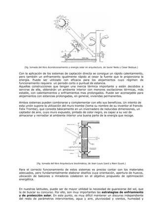 (fig. tomada del libro Acondicionamiento y energía solar en arquitectura, de Javier Neila y Cesar Bedoya.)
Con la aplicación de los sistemas de captación directa se consigue un rápido calentamiento,
pero también un enfriamiento igualmente rápido al cesar la fuente que le proporciona la
energía. Puede ser utilizado con eficacia para los alojamientos cuyo régimen de
funcionamiento requiera un periodo corto o puntual de estancia.
Aquellas construcciones que tengan una inercia térmica importante y estén decididos a
servirse de ella, obtendrán un ambiente interior con menores oscilaciones térmicas, más
estable, con calentamientos y enfriamientos mas prolongados. Puede ser aconsejable para
alojamientos con estancias prolongadas, en general, viviendas permanentes.
Ambos sistemas pueden combinarse y complementar con ello sus beneficios. Un intento de
esta unión supone la utilización del muro trombe (toma su nombre de su inventor el francés
Felix Trombe), que consiste básicamente en un invernadero de reducidas dimensiones, un
captador de aire, cuyo muro expuesto, pintado de color negro, es capaz a su vez de
almacenar y reirradiar al ambiente interior una buena parte de la energía que recoge.
(fig. tomada del libro Arquitectura bioclimática, de Jean-Louis Izard y Alain Guyot.)
Para el correcto funcionamiento de estos sistemas es preciso contar con los materiales
adecuados, pero fundamentalmente elaborar diseños cuya orientación, apertura de huecos,
ubicación de balcones o miradores colaboren en el objetivo propuesto de optimización
energética.
En nuestras latitudes, puede ser de mayor utilidad la necesidad de guarecerse del sol, que
la de buscar su concurso. Por ello, son muy importantes las estrategias de enfriamiento
y de protección solar. En este punto, es muy difícil mantener un discurso independiente
del resto de parámetros intervinientes, agua y aire, pluviosidad y vientos, humedad y
 