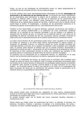 brisas, ya que en las estrategias de enfriamientos tienen un papel preponderante la
contribución de las corrientes de aire y de las masas de agua.
El primer objetivo para evitar sobrecalentamientos indeseables es abordar estrategias de
prevención y de reducción de los efectos del sol. La utilización que antes realizábamos
de los paramentos para aprovechar la captura de la radiación, la usamos ahora para
favorecer la reflexión solar, y lograr con ello que la absorción de los cerramientos del
alojamiento sea mínima. Los acabados claros contribuyen a este propósito ya que la
reflectancia de un ladrillo blanco puede ser del 85%, mientras que la de un ladrillo marrón
puede llegar al 0,03%. El enjalbegado, o encalado, de los paramentos exteriores en la
arquitectura popular de los pueblos del sur, tiene básicamente esa función.
También se han desarrollado en algunas latitudes, sistemas constructivos que tienden a
responder de manera predominante a la protección de unas condiciones climáticas
adversas. Es el ejemplo de las cubiertas ventiladas o de las azoteas a la catalana; la
ubicación de una cámara de aire, en contacto con el ambiente exterior y por tanto con la
posibilidad de generar corrientes de aire por convección natural, permiten minimizar la
repercusión que el sobrecalentamiento de la cubierta ocasionaría en el ambiente interior.
La propia inercia térmica de los paramentos puede actuar como regulador en los periodos
de exceso de radiación y de hecho todos hemos experimentado en alguna ocasión, la
sensación de agradable frescura, en estancias donde los muros estaban formados por
materiales pétreos o terrosos, de un espesor considerable y bien protegidos de la radiación
solar. El proceso antes descrito se efectúa esta vez en sentido contrario, absorbiendo el
paramento el exceso de calor y propiciando con ello el descenso de la temperatura interior.
Si liberamos el calor almacenado durante la noche, por ventilación por ejemplo, al día
siguiente estará en condiciones de poder llenar de nuevo su almacén energético.
Si contamos con la contribución de un aislamiento térmico, su disposición en la capa
exterior del cerramiento podría potenciar los efectos reguladores que ésta posee.
Por último, el tratamiento de huecos, se antoja como la maniobra más inmediata para
impedir el acceso al interior de la radiación solar. El empleo de parasoles horizontales sobre
los dinteles de los huecos favorece la disposición de estrategias solares pasivas al posibilitar
la captación solar durante el periodo invernal debido a la baja inclinación de los rayos
solares; en el periodo estival, la altura que alcanza el sol junto con la prolongación del
plano horizontal del dintel por la contribución del parasol, impide la penetración de la
radiación directa y la posibilidad de sobrecalentamiento.
(fig. tomada del libro “Bases para el diseño solar pasivo, del IETCC)
Este parasol puede estar constituido por vegetación de hoja caduca, desapareciendo
durante el invierno para dejar paso al sol y reapareciendo en verano para ofrecer un espacio
sombreado en el entorno del hueco.
Es posible también jugar con el diseño del hueco, buscando tamaños reducidos y
orientaciones norte.
Mucho habría que hablar sobre las protecciones del hueco. La albenda, la persiana, los
balcones, miradores, fraileros y ajimeces, el postigo y la contraventana, las lamas,…
componen una gran variedad tipológica, que utilizan las prestaciones de los parasoles junto
 