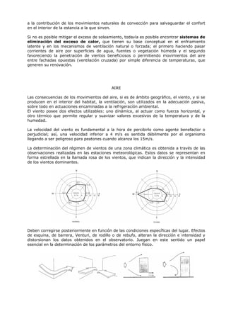 a la contribución de los movimientos naturales de convección para salvaguardar el confort
en el interior de la estancia a la que sirven.
Si no es posible mitigar el exceso de soleamiento, todavía es posible encontrar sistemas de
eliminación del exceso de calor, que tienen su base conceptual en el enfriamiento
latente y en los mecanismos de ventilación natural o forzada; el primero haciendo pasar
corrientes de aire por superficies de agua, fuentes o vegetación húmeda y el segundo
favoreciendo la penetración de vientos beneficiosos o permitiendo movimientos del aire
entre fachadas opuestas (ventilación cruzada) por simple diferencia de temperaturas, que
generen su renovación.
AIRE
Las consecuencias de los movimientos del aire, si es de ámbito geográfico, el viento, y si se
producen en el interior del habitat, la ventilación, son utilizados en la adecuación pasiva,
sobre todo en actuaciones encaminadas a la refrigeración ambiental.
El viento posee dos efectos utilizables: uno dinámico, al actuar como fuerza horizontal, y
otro térmico que permite regular y suavizar valores excesivos de la temperatura y de la
humedad.
La velocidad del viento es fundamental a la hora de percibirlo como agente benefactor o
perjudicial; así, una velocidad inferior a 4 m/s es sentida débilmente por el organismo
llegando a ser peligroso para peatones cuando alcanza los 15m/s.
La determinación del régimen de vientos de una zona climática es obtenida a través de las
observaciones realizadas en las estaciones meteorológicas. Estos datos se representan en
forma estrellada en la llamada rosa de los vientos, que indican la dirección y la intensidad
de los vientos dominantes.
Deben corregirse posteriormente en función de las condiciones específicas del lugar. Efectos
de esquina, de barrera, Venturi, de rodillo o de rebufo, alteran la dirección e intensidad y
distorsionan los datos obtenidos en el observatorio. Juegan en este sentido un papel
esencial en la determinación de los parámetros del entorno físico.
 