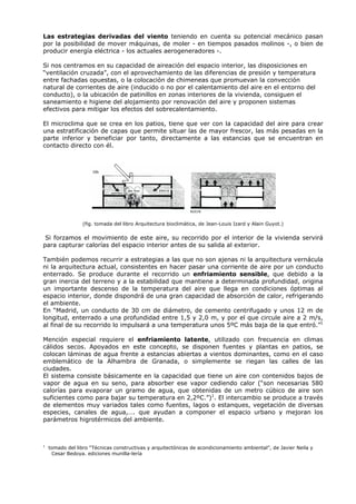Las estrategias derivadas del viento teniendo en cuenta su potencial mecánico pasan
por la posibilidad de mover máquinas, de moler - en tiempos pasados molinos -, o bien de
producir energía eléctrica - los actuales aerogeneradores -.
Si nos centramos en su capacidad de aireación del espacio interior, las disposiciones en
“ventilación cruzada”, con el aprovechamiento de las diferencias de presión y temperatura
entre fachadas opuestas, o la colocación de chimeneas que promuevan la convección
natural de corrientes de aire (inducido o no por el calentamiento del aire en el entorno del
conducto), o la ubicación de patinillos en zonas interiores de la vivienda, consiguen el
saneamiento e higiene del alojamiento por renovación del aire y proponen sistemas
efectivos para mitigar los efectos del sobrecalentamiento.
El microclima que se crea en los patios, tiene que ver con la capacidad del aire para crear
una estratificación de capas que permite situar las de mayor frescor, las más pesadas en la
parte inferior y beneficiar por tanto, directamente a las estancias que se encuentran en
contacto directo con él.
(fig. tomada del libro Arquitectura bioclimática, de Jean-Louis Izard y Alain Guyot.)
Si forzamos el movimiento de este aire, su recorrido por el interior de la vivienda servirá
para capturar calorías del espacio interior antes de su salida al exterior.
También podemos recurrir a estrategias a las que no son ajenas ni la arquitectura vernácula
ni la arquitectura actual, consistentes en hacer pasar una corriente de aire por un conducto
enterrado. Se produce durante el recorrido un enfriamiento sensible, que debido a la
gran inercia del terreno y a la estabilidad que mantiene a determinada profundidad, origina
un importante descenso de la temperatura del aire que llega en condiciones óptimas al
espacio interior, donde dispondrá de una gran capacidad de absorción de calor, refrigerando
el ambiente.
En “Madrid, un conducto de 30 cm de diámetro, de cemento centrifugado y unos 12 m de
longitud, enterrado a una profundidad entre 1,5 y 2,0 m, y por el que circule aire a 2 m/s,
al final de su recorrido lo impulsará a una temperatura unos 5ºC más baja de la que entró.”1
Mención especial requiere el enfriamiento latente, utilizado con frecuencia en climas
cálidos secos. Apoyados en este concepto, se disponen fuentes y plantas en patios, se
colocan láminas de agua frente a estancias abiertas a vientos dominantes, como en el caso
emblemático de la Alhambra de Granada, o simplemente se riegan las calles de las
ciudades.
El sistema consiste básicamente en la capacidad que tiene un aire con contenidos bajos de
vapor de agua en su seno, para absorber ese vapor cediendo calor (“son necesarias 580
calorías para evaporar un gramo de agua, que obtenidas de un metro cúbico de aire son
suficientes como para bajar su temperatura en 2,2ºC.”)1
. El intercambio se produce a través
de elementos muy variados tales como fuentes, lagos o estanques, vegetación de diversas
especies, canales de agua,…. que ayudan a componer el espacio urbano y mejoran los
parámetros higrotérmicos del ambiente.
1
tomado del libro “Técnicas constructivas y arquitectónicas de acondicionamiento ambiental”, de Javier Neila y
Cesar Bedoya. ediciones munilla-lería
 