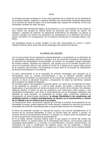AGUA
El concepto del agua presente en el aire está soportado por la definición de los parámetros
de humedad relativa, específica y absoluta definidos con anterioridad. Depende lógicamente
de la cercanía de masas de agua o de la pluviosidad local, capaces de incorporar al aire seco
cantidades variables de vapor de agua.
La humedad está íntimamente ligada a la temperatura y a los movimientos de las masas de
aire, siendo una variable de valores fáciles de aumentar pero difíciles de reducir. No
obstante y después de observar los diagramas bioclimáticos de bienestar, se aprecia el
estrecho margen que ofrecen las variaciones de temperatura en la definición del área de
confort (20-28ºC), en contraposición con la amplitud ofrecida por la humedad relativa (20-
80%).
Las estrategias donde se puede emplear ya han sido mencionadas en mayor o menor
medida formando parte sobre todo de las estrategias de enfriamiento latente.
EL MANUAL DEL USUARIO
Con el conocimiento de los parámetros medioambientales y la aplicación en la edificación de
las estrategias adecuadas, podemos conseguir que los consumos energéticos derivados de
la utilización de combustibles convencionales, de carácter no renovable, puedan descender
de manera drástica. Quedaría por asegurar, que aquello que se ha previsto funcione tal y
como se ha previsto, para lo cual, hemos de incidir en el papel que el usuario debe asumir
en la recepción del inmueble, convirtiéndose en pieza clave en el proceso de implantación
de técnicas bioclimáticas en los edificios.
Es tema controvertido el de la necesidad de articular estrategias que necesiten de la
manipulación para su correcto funcionamiento, o por el contrario concebir diseños
arquitectónicos orientados a la optimización de los consumos energéticos sin el concurso del
usuario; es decir, la adecuada ubicación y composición de todos los elementos, bastaría
para conseguir los objetivos deseados.
En principio, parece más deseable la segunda opción, en cuanto que no depende de nadie;
se ha estudiado su proceder y a ello se debe ajustar. No queda a expensas de usos
inadecuados, lo que generaría sin duda anomalías en el confort de la vivienda. Sin embargo,
debemos sopesar el hecho de que los parámetros que intervienen están sujetos a una
variabilidad considerable y por tanto el comportamiento de las estrategias diseñadas será
diferente en cada situación. La posibilidad de corregir estas variaciones mediante la
manipulación de determinados elementos, le otorga flexibilidad a las condiciones del
ambiente interior e implica decididamente al usuario en el conocimiento y control
de su hábitat y de un entorno que le es propio.
La manipulación estos mecanismos capaces de controlar el correcto funcionamiento de las
estrategias previstas, puede realizarse de modo manual o mediante la inserción de sensores
encargados de estimular automáticamente su operatividad (terreno de la domótica).
El hecho de pretender concebir un manual del usuario, nos incluiría decididamente en la
primera de las opciones planteadas al inicio; el manual debe ser directo y sencillo, no
contener términos excesivamente técnicos e ir dirigido a un amplio sector de población que
no tiene porqué tener conocimientos arquitectónicos.
En él se deben aportar nociones básicas sobre lo que supone el control del confort del
ambiente interior, un estudio básico de la climatología del entorno, instrucciones sobre las
estrategias desarrolladas en su vivienda, su funcionamiento y correcto mantenimiento, las
condiciones de usos y modificación de espacios (junto con los materiales y técnicas
deseables en cualquier intervención), y el papel que un eficaz control de los residuos sólidos
 