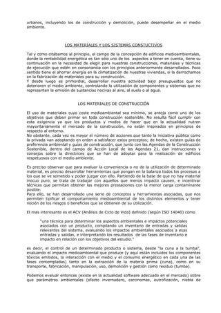 urbanos, incluyendo los de construcción y demolición, puede desempeñar en el medio
ambiente.
LOS MATERIALES Y LOS SISTEMAS CONSTUCTIVOS
Tal y como citábamos al principio, el campo de la concepción de edificios medioambientales,
donde la rentabilidad energética es tan sólo uno de los aspectos a tener en cuenta, tiene su
continuación en la necesidad de elegir para nuestras construcciones, materiales y técnicas
de ejecución que estén en consonancia con los principios anteriormente desarrollados. Poco
sentido tiene el ahorrar energía en la climatización de nuestras viviendas, si la derrochamos
en la fabricación de materiales para su construcción.
Y desde luego es primordial, desarrollar nuestra actividad bajo presupuestos que no
deterioren el medio ambiente, controlando la utilización de componentes y sistemas que no
representen la emisión de sustancias nocivas al aire, al suelo o al agua.
LOS MATERIALES DE CONSTRUCCIÓN
El uso de materiales cuyo coste medioambiental sea mínimo, se antoja como uno de los
objetivos que deben primar en toda construcción sostenible. No resulta fácil cumplir con
esta exigencia ya que los productos y modos de hacer que en la actualidad nutren
mayoritariamente el mercado de la construcción, no están inspirados en principios de
respecto al entorno.
No obstante, cada vez es mayor el número de acciones que tanto la iniciativa pública como
la privada van adoptando en orden a satisfacer estos preceptos; de hecho, existen guías de
preferencia ambiental y guías de construcción, que junto con las Agendas de la Construcción
Sostenible, dentro del campo de Acción Local de las Agendas 21, dan instrucciones y
consejos sobre la directrices que se han de adoptar para la realización de edificios
respetuosos con el medio ambiente.
Es preciso observar que para evaluar la conveniencia o no de la utilización de determinado
material, es preciso desarrollar herramientas que pongan en la balanza todos los procesos a
los que se ve sometido y poder juzgar con ello. Partiendo de la base de que no hay material
inocuo puro, se trata de trabajar con aquellos que menos impacto causen, e incentivar
técnicas que permitan obtener las mejores prestaciones con la menor carga contaminante
posible.
Para ello, se han desarrollado una serie de conceptos y herramientas asociadas, que nos
permiten tipificar el comportamiento medioambiental de los distintos elementos y tener
noción de los riesgos o beneficios que se obtienen de su utilización.
El mas interesante es el ACV (Análisis de Ciclo de Vida) definido (según ISO 14040) como
“una técnica para determinar los aspectos ambientales e impactos potenciales
asociados con un producto, compilando un inventario de entradas y salidas
relevantes del sistema, evaluando los impactos ambientales asociados a esas
entradas y salidas, e interpretando los resultados de las fases de inventario e
impacto en relación con los objetivos del estudio.”
es decir, el control de un determinado producto o sistema, desde “la cuna a la tumba”,
evaluando el impacto medioambiental que produce (y aquí están incluidos los componentes
tóxicos emitidos, la interacción con el medio y el consumo energético en cada una de las
fases contempladas) tanto en la extracción de la materia prima (cuna), como en su
transporte, fabricación, manipulación, uso, demolición y gestión como residuo (tumba).
Podemos evaluar entonces (existe en la actualidad software adecuado en el mercado) sobre
que parámetros ambientales (efecto invernadero, carcinomas, eutrofización, niebla de
 