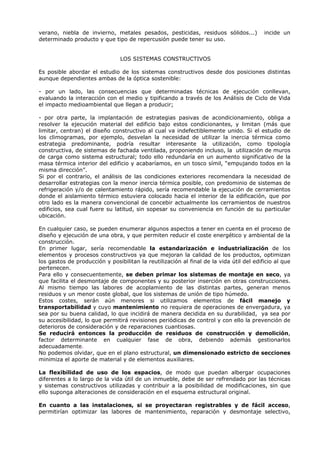 verano, niebla de invierno, metales pesados, pesticidas, residuos sólidos...) incide un
determinado producto y que tipo de repercusión puede tener su uso.
LOS SISTEMAS CONSTRUCTIVOS
Es posible abordar el estudio de los sistemas constructivos desde dos posiciones distintas
aunque dependientes ambas de la óptica sostenible:
- por un lado, las consecuencias que determinadas técnicas de ejecución conllevan,
evaluando la interacción con el medio y tipificando a través de los Análisis de Ciclo de Vida
el impacto medioambiental que llegan a producir;
- por otra parte, la implantación de estrategias pasivas de acondicionamiento, obliga a
resolver la ejecución material del edificio bajo estos condicionantes, y limitan (más que
limitar, centran) el diseño constructivo al cual va indefectiblemente unido. Si el estudio de
los climogramas, por ejemplo, desvelan la necesidad de utilizar la inercia térmica como
estrategia predominante, podría resultar interesante la utilización, como tipología
constructiva, de sistemas de fachada ventilada, proponiendo incluso, la utilización de muros
de carga como sistema estructural; todo ello redundaría en un aumento significativo de la
masa térmica interior del edificio y acabaríamos, en un tosco símil, “empujando todos en la
misma dirección”.
Si por el contrario, el análisis de las condiciones exteriores recomendara la necesidad de
desarrollar estrategias con la menor inercia térmica posible, con predominio de sistemas de
refrigeración y/o de calentamiento rápido, sería recomendable la ejecución de cerramientos
donde el aislamiento térmico estuviera colocado hacia el interior de la edificación, que por
otro lado es la manera convencional de concebir actualmente los cerramientos de nuestros
edificios, sea cual fuere su latitud, sin sopesar su conveniencia en función de su particular
ubicación.
En cualquier caso, se pueden enumerar algunos aspectos a tener en cuenta en el proceso de
diseño y ejecución de una obra, y que permiten reducir el coste energético y ambiental de la
construcción.
En primer lugar, sería recomendable la estandarización e industrialización de los
elementos y procesos constructivos ya que mejoran la calidad de los productos, optimizan
los gastos de producción y posibilitan la reutilización al final de la vida útil del edificio al que
pertenecen.
Para ello y consecuentemente, se deben primar los sistemas de montaje en seco, ya
que facilita el desmontaje de componentes y su posterior inserción en otras construcciones.
Al mismo tiempo las labores de acoplamiento de las distintas partes, generan menos
residuos y un menor coste global, que los sistemas de unión de tipo húmedo.
Estos costes, serán aún menores si utilizamos elementos de fácil manejo y
transportabilidad y cuyo mantenimiento no requiera de operaciones de envergadura, ya
sea por su buena calidad, lo que incidirá de manera decidida en su durabilidad, ya sea por
su accesibilidad, lo que permitirá revisiones periódicas de control y con ello la prevención de
deterioros de consideración y de reparaciones cuantiosas.
Se reducirá entonces la producción de residuos de construcción y demolición,
factor determinante en cualquier fase de obra, debiendo además gestionarlos
adecuadamente.
No podemos olvidar, que en el plano estructural, un dimensionado estricto de secciones
minimiza el aporte de material y de elementos auxiliares.
La flexibilidad de uso de los espacios, de modo que puedan albergar ocupaciones
diferentes a lo largo de la vida útil de un inmueble, debe de ser refrendado por las técnicas
y sistemas constructivos utilizadas y contribuir a la posibilidad de modificaciones, sin que
ello suponga alteraciones de consideración en el esquema estructural original.
En cuanto a las instalaciones, si se proyectaran registrables y de fácil acceso,
permitirían optimizar las labores de mantenimiento, reparación y desmontaje selectivo,
 