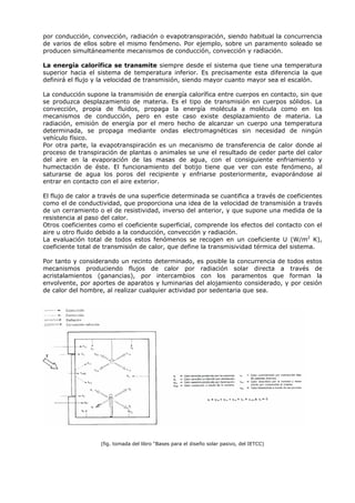por conducción, convección, radiación o evapotranspiración, siendo habitual la concurrencia
de varios de ellos sobre el mismo fenómeno. Por ejemplo, sobre un paramento soleado se
producen simultáneamente mecanismos de conducción, convección y radiación.
La energía calorífica se transmite siempre desde el sistema que tiene una temperatura
superior hacia el sistema de temperatura inferior. Es precisamente esta diferencia la que
definirá el flujo y la velocidad de transmisión, siendo mayor cuanto mayor sea el escalón.
La conducción supone la transmisión de energía calorífica entre cuerpos en contacto, sin que
se produzca desplazamiento de materia. Es el tipo de transmisión en cuerpos sólidos. La
convección, propia de fluidos, propaga la energía molécula a molécula como en los
mecanismos de conducción, pero en este caso existe desplazamiento de materia. La
radiación, emisión de energía por el mero hecho de alcanzar un cuerpo una temperatura
determinada, se propaga mediante ondas electromagnéticas sin necesidad de ningún
vehículo físico.
Por otra parte, la evapotranspiración es un mecanismo de transferencia de calor donde al
proceso de transpiración de plantas o animales se une el resultado de ceder parte del calor
del aire en la evaporación de las masas de agua, con el consiguiente enfriamiento y
humectación de éste. El funcionamiento del botijo tiene que ver con este fenómeno, al
saturarse de agua los poros del recipiente y enfriarse posteriormente, evaporándose al
entrar en contacto con el aire exterior.
El flujo de calor a través de una superficie determinada se cuantifica a través de coeficientes
como el de conductividad, que proporciona una idea de la velocidad de transmisión a través
de un cerramiento o el de resistividad, inverso del anterior, y que supone una medida de la
resistencia al paso del calor.
Otros coeficientes como el coeficiente superficial, comprende los efectos del contacto con el
aire u otro fluido debido a la conducción, convección y radiación.
La evaluación total de todos estos fenómenos se recogen en un coeficiente U (W/m2
K),
coeficiente total de transmisión de calor, que define la transmisividad térmica del sistema.
Por tanto y considerando un recinto determinado, es posible la concurrencia de todos estos
mecanismos produciendo flujos de calor por radiación solar directa a través de
acristalamientos (ganancias), por intercambios con los paramentos que forman la
envolvente, por aportes de aparatos y luminarias del alojamiento considerado, y por cesión
de calor del hombre, al realizar cualquier actividad por sedentaria que sea.
(fig. tomada del libro “Bases para el diseño solar pasivo, del IETCC)
 