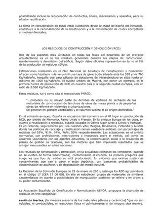 posibilitando incluso la recuperación de conductos, líneas, mecanismos y aparatos, para su
ulterior reutilización.
La toma en consideración de todas estas cuestiones desde la etapa de diseño del inmueble,
contribuye a la racionalización de la construcción y a la minimización de costes energéticos
y medioambientales.
LOS RESIDUOS DE CONSTRUCCIÓN Y DEMOLICIÓN (RCD)
Uno de los aspectos mas olvidados en todas las fases del desarrollo de un proyecto
arquitectónico es el de los residuos generados durante las etapas de construcción,
mantenimiento y demolición del edificio. Según datos oficiales representan en torno al 8%
de la producción de residuos sólidos.
Estimaciones realizadas en el Plan Nacional de Residuos de Construcción y Demolición
ofrecen como hipótesis más verosímil una tasa de generación situada ente los 520 y los 760
Kg/hab/año, horquilla que para cálculos de dotaciones de infraestructura se sitúa hasta un
máximo de 1000 kg/hab/año. El núcleo urbano de Madrid, por poner un ejemplo, es la
primera fuente de producción de RCD en nuestro país y la segunda ciudad europea, con un
ratio de 2.500 Kg/hab/año.
Estos residuos, tal y como cita el mencionado PNRCD,
“...proceden en su mayor parte de derribos de edificios de rechazos de los
materiales de construcción de las obras de otros de nueva planta y de pequeñas
obras de reforma en viviendas o urbanizaciones.
Se generan en grandes cantidades y el volumen supera al de origen doméstico.”
En el contexto europeo, España se encuentra teóricamente en el 4º lugar en producción de
RCD, por detrás de Alemania, Reino Unido y Francia. En la antigua Europa de los doce, en
cuanto a reutilización o reciclado, España ocupaba el último lugar junto a Grecia y Portugal.
Es en Holanda, seguramente por una cuestión vital, Bélgica, Dinamarca, Finlandia y Austria
donde las políticas de reciclaje y reutilización tienen verdadera entidad, con porcentajes de
reciclaje del 93%, 91%, 97%, 76%, 50% respectivamente. Las actuaciones en el ámbito
normativo, con prohibiciones, restricciones o impuestos sobre el vertido, así como los
acuerdos voluntarios con los agentes actuantes, la concienciación social o la redacción de
planes de gestión de residuos, son los motores que han impulsado resultados que se
antojan inexcusables en otras naciones.
Los residuos de construcción y demolición, en la actualidad colmatan los vertederos (cuando
no se vierten de forma incontrolada), contaminando el entorno. La primera pregunta que
surge, es que tipo de residuo se está produciendo. En evidente que existen sustancias
contaminantes que van a parar a estos depósitos, con bastantes probabilidades de
contaminación de acuíferos y de degradación del medio natural.
La Decisión de la Comisión Europea de 22 de enero de 2001, cataloga los RCD agrupándolos
en el código 17 (CER 17 00 00). En ella se establecen grupos de materiales de similares
características en cuanto a posibilidades de manipulación posterior se refiere y en orden a
su poder contaminante.
La Asociación Española de Certificación y Normalización AENOR, propugna la distinción de
residuos en tres categorías:
residuos inertes, (la inmensa mayoría de los materiales pétreos y cerámicos) “que no son
solubles, ni combustibles, ni reaccionan física ni químicamente ni de ninguna otra manera,
 