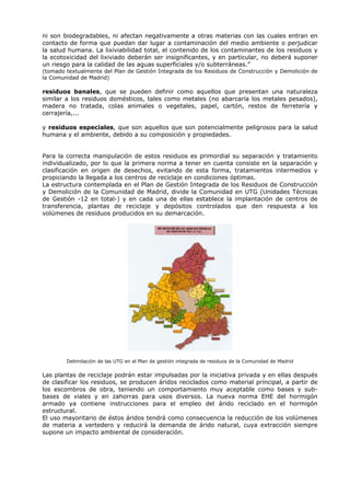 ni son biodegradables, ni afectan negativamente a otras materias con las cuales entran en
contacto de forma que puedan dar lugar a contaminación del medio ambiente o perjudicar
la salud humana. La lixiviabilidad total, el contenido de los contaminantes de los residuos y
la ecotoxicidad del lixiviado deberán ser insignificantes, y en particular, no deberá suponer
un riesgo para la calidad de las aguas superficiales y/o subterráneas.”
(tomado textualmente del Plan de Gestión Integrada de los Residuos de Construcción y Demolición de
la Comunidad de Madrid)
residuos banales, que se pueden definir como aquellos que presentan una naturaleza
similar a los residuos domésticos, tales como metales (no abarcaría los metales pesados),
madera no tratada, colas animales o vegetales, papel, cartón, restos de ferretería y
cerrajería,...
y residuos especiales, que son aquellos que son potencialmente peligrosos para la salud
humana y el ambiente, debido a su composición y propiedades.
Para la correcta manipulación de estos residuos es primordial su separación y tratamiento
individualizado, por lo que la primera norma a tener en cuenta consiste en la separación y
clasificación en origen de desechos, evitando de esta forma, tratamientos intermedios y
propiciando la llegada a los centros de reciclaje en condiciones óptimas.
La estructura contemplada en el Plan de Gestión Integrada de los Residuos de Construcción
y Demolición de la Comunidad de Madrid, divide la Comunidad en UTG (Unidades Técnicas
de Gestión -12 en total-) y en cada una de ellas establece la implantación de centros de
transferencia, plantas de reciclaje y depósitos controlados que den respuesta a los
volúmenes de residuos producidos en su demarcación.
Delimitación de las UTG en el Plan de gestión integrada de residuos de la Comunidad de Madrid
Las plantas de reciclaje podrán estar impulsadas por la iniciativa privada y en ellas después
de clasificar los residuos, se producen áridos reciclados como material principal, a partir de
los escombros de obra, teniendo un comportamiento muy aceptable como bases y sub-
bases de viales y en zahorras para usos diversos. La nueva norma EHE del hormigón
armado ya contiene instrucciones para el empleo del árido reciclado en el hormigón
estructural.
El uso mayoritario de éstos áridos tendrá como consecuencia la reducción de los volúmenes
de materia a vertedero y reducirá la demanda de árido natural, cuya extracción siempre
supone un impacto ambiental de consideración.
 