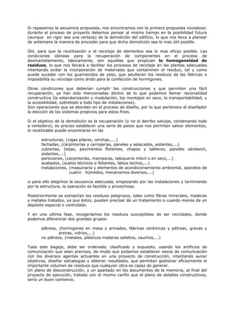 Si repasamos la secuencia propuesta, nos encontramos con la primera propuesta novedosa:
durante el proceso de proyecto debemos pensar al mismo tiempo en la posibilidad futura
(aunque en rigor sea una certeza) de la demolición del edificio, lo que nos lleva a planear
de antemano la manera de proceder para que dicha demolición sea lo mas útil posible.
Útil, para que la reutilización o el reciclaje de elementos sea lo mas eficaz posible. Las
condiciones idóneas para la recuperación de componentes en el proceso de
desmantelamiento, básicamente, son aquellas que propician la homogeneidad de
residuos, lo que nos llevará a facilitar los procesos de reciclaje en las plantas adecuadas
intentando evitar la incorporación de materiales que contaminen el residuo, tal y como
puede suceder con los guarnecidos de yeso, que adulteran los residuos de las fábricas e
imposibilita su reciclaje como árido para la confección de hormigones.
Otras condiciones que deberían cumplir las construcciones y que permiten una fácil
recuperación, ya han sido mencionadas dentro de lo que podemos llamar racionalidad
constructiva (la estandarización y modulación, los montajes en seco, la transportabilidad, y
la accesibilidad, sobretodo a todo tipo de instalaciones).
Son operaciones que se abordan en el proceso de diseño, por lo que pertenece al diseñador
la elección de los sistemas propicios para estos fines.
Si el objetivo de la demolición es la recuperación (y no el derribo salvaje, condenando todo
a vertedero), es preciso establecer una serie de pasos que nos permitan salvar elementos;
lo reutilizable puede encontrarse en las
estructuras, (vigas pilares, cerchas,....)
fachadas, (carpinterías y cerrajerías, paneles y aplacados, aislantes,...)
cubiertas, (tejas, pavimentos flotantes, chapas y tableros, paneles sándwich,
aislantes,...)
particiones, (carpinterías, mamparas, tabiquería móvil o en seco,...)
acabados, (suelos técnicos o flotantes, falsos techos,...)
instalaciones, (maquinaria y elementos de acondicionamiento ambiental, aparatos de
cuatro húmedos, mecanismos diversos,...)
si para ello elegimos la secuencia adecuada, empezando por las instalaciones y terminando
por la estructura, la operación es factible y provechosa.
Posteriormente se extraerían los residuos peligrosos, tales como fibras minerales, maderas
y metales tratados, ya que éstos, pueden precisar de un tratamiento o cuando menos de un
depósito especial o controlado.
Y en una ultima fase, recogeríamos los residuos susceptibles de ser reciclados, donde
podemos diferenciar dos grandes grupos:
pétreos, (hormigones en masa y armados, fábricas cerámicas y pétreas, gravas y
arenas, vidrios,...)
no pétreos, (metales, plásticos maderas asfaltos, cauchos,...)
Todo este bagaje, debe ser ordenado, clasificado y expuesto, usando los artificios de
comunicación que sean precisos, de modo que podamos establecer nexos de comunicación
con los diversos agentes actuantes en una proyecto de construcción, intentando aunar
objetivos, diseñar estrategias y obtener resultados, que permitan gestionar eficazmente el
importante volumen de residuos que cualquier obra es capaz de generar.
Un plano de desconstrucción, y un apartado en los documentos de la memoria, al final del
proyecto de ejecución, tratado con el mismo cariño que el plano de detalles constructivos,
sería un buen comienzo.
 