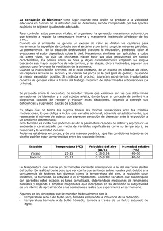 La sensación de bienestar tiene lugar cuando esta cesión se produce a la velocidad
adecuada en función de la actividad que se desarrolla, siendo compensada por los aportes
calóricos en régimen igualmente adecuado.
Para controlar estos procesos vitales, el organismo ha generado mecanismos automáticos
que tienden a regular la temperatura interna y mantenerla inalterable alrededor de los
37ºC.
Cuando en el ambiente se genera un exceso de calor se dilatan los capilares para
incrementar la superficie de contacto con el exterior y por tanto propiciar mayores pérdidas.
La permanencia de la situación desfavorable ocasiona la exudación, perdiendo calor al
evaporarse el sudor depositado sobre la piel. Mecanismos similares son aplicables a todos
los seres vivos, ya que las chicharras hacen batir sus alas produciendo un sonido
característico, los perros abren su boca y dejan ostensiblemente colgando su lengua
buscando esa mayor superficie de intercambio, y las abejas, otrora hacinadas, separan sus
cuerpos para favorecer la ventilación de la colmena.
Cuando la insatisfacción proviene, en el caso contrario, de un exceso en pérdidas de calor,
los capilares reducen su sección y se cierran los poros de la piel (piel de gallina), buscando
la menor exposición posible. Si continúa el proceso, aparecen movimientos involuntarios
capaces de generar calor a través del trabajo mecánico de determinadas articulaciones (la
tiritona).
Se presenta ahora la necesidad, de intentar tabular qué variables son las que determinan
sensaciones de bienestar y a qué sujetos afecta, dando lugar al concepto de confort y a
diagramas capaces de recoger y evaluar estas situaciones, llegando a corregir sus
deficiencias y sugiriendo pautas de actuación.
Es obvio que no todos los sujetos tienen las mismas sensaciones ante las mismas
motivaciones, lo que obliga a incluir una variable adicional, obtenida estadísticamente, que
represente el número de sujetos que expresen sensación de bienestar ante la exposición a
un ambiente determinado.
Pero también es cierto que podemos acudir a parámetros capaces de definir y reproducir un
ambiente y caracterizarlo por medio de variables significativas como su temperatura, su
humedad y la velocidad del aire.
Podemos establecer entonces, y de una manera genérica, que las condiciones interiores de
diseño podrían estar comprendidas entre los siguiente límites:
Estación Temperatura (ºC) Velocidad del aire
(m/s)
Humedad relativa
(%)
Verano 23-25 0.18-0.24 40-60
Invierno 20-23 0.15-0.20 40-60
La temperatura que marca un termómetro corriente corresponde a la del mercurio dentro
del bulbo. En realidad tiene poco que ver con la que sentimos sobre nuestra piel, debido a la
concurrencia de factores tan diversos como la temperatura del aire, la radiación solar
incidente, la humedad, la actividad o el arropamiento. Concebir variables que cuantifiquen
con garantías estos estados es tarea complicada, obteniéndose mediciones de fenómenos
parciales y llegando a emplear magnitudes que incorporan en su definición la subjetividad
en un intento de aproximación a las sensaciones reales que experimenta el ser humano.
Algunos de los conceptos que se manejan habitualmente son la
- temperatura seca o de bulbo seco, tomada eliminando la influencia de la radiación,
- temperatura húmeda o de bulbo húmedo, tomada a través de un fieltro saturado de
agua,
 