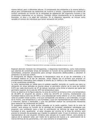 misma latitud, pero a diferentes alturas. O comparando dos ambientes a la misma latitud y
altura pero considerando las estaciones de invierno o verano. Lógicamente los criterios de
confort cambiarán en función de la necesidad de adaptación del organismo humano a las
condiciones imperantes en su entorno. También influye directamente en la sensación de
bienestar, el sexo y la edad del individuo. En el diagrama siguiente, se incluye como
variable el número de individuos que tienen sensación de confort.
Especial atención merecen los climogramas, o diagramas bioclimáticos, como instrumentos
que además de contemplar áreas de bienestar en función de los parámetros anteriormente
comentados, proponen actuaciones para corregir situaciones desfavorables y devolver el
ambiente a la zona de confort.
El climograma de Olgyay representa la temperatura seca en el eje de ordenadas y la
humedad relativa en el eje de abscisas. Víctor Olgyay fue el primero que propuso un
procedimiento sistemático para adaptar el diseño de un edificio a las necesidades humanas
y a las condiciones climáticas.
La carta representada es válida para el sudeste español, teniendo en cuenta que para su
utilización en otras latitudes es preciso elevar el perímetro inferior de la zona de confort
0,5ºC por cada disminución de 4º de latitud, teniendo como límite el alcance por parte del
perímetro superior de la cota de 30ºC de temperatura seca.
Como se observa en la figura adjunta, la zona de confort se enmarca entre una temperatura
de 20-28ºC en situación de verano y entre los 18-23ºC en invierno, manteniendo una
humedad relativa entre los 18-78% y una velocidad del viento inferior a 1,4 m/s. Sobre esta
carta se pueden trazar puntos, a los que corresponde una abscisa y una ordenada, o lo que
es lo mismo, una temperatura y una humedad, y que son representativos de valores medios
o máximos, diarios o mensuales, y que nos permiten evaluar las correcciones necesarias
para restaurar las condiciones de confort.
Si recogemos sobre la carta puntos ubicados en la parte superior, fuera de la zona de
confort, será preciso en función de la cantidad de humedad, establecer estrategias que
propicien una ventilación seca o bien la contribución de láminas de agua que aporten
humedad al aire; igualmente al estar situados por encima de la línea de sombra, será
preciso la inclusión de parasoles que impidan la captación solar. Si por el contrario, el punto
representativo de una situación climática esta ubicado en la parte inferior, será preciso la
captura de la radiación solar, por medio de la apertura de huecos y la potenciación de la
inercia térmica de los paramentos, o en caso extremo el arropamiento.
 