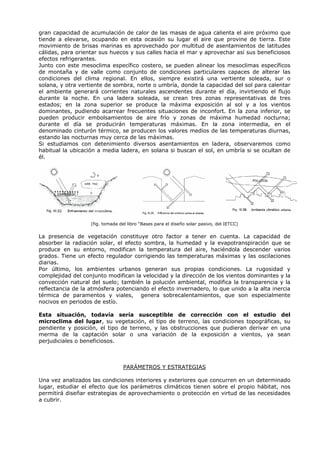 gran capacidad de acumulación de calor de las masas de agua calienta el aire próximo que
tiende a elevarse, ocupando en esta ocasión su lugar el aire que provine de tierra. Este
movimiento de brisas marinas es aprovechado por multitud de asentamientos de latitudes
cálidas, para orientar sus huecos y sus calles hacia el mar y aprovechar así sus beneficiosos
efectos refrigerantes.
Junto con este mesoclima específico costero, se pueden alinear los mesoclimas específicos
de montaña y de valle como conjunto de condiciones particulares capaces de alterar las
condiciones del clima regional. En ellos, siempre existirá una vertiente soleada, sur o
solana, y otra vertiente de sombra, norte o umbría, donde la capacidad del sol para calentar
el ambiente generará corrientes naturales ascendentes durante el día, invirtiendo el flujo
durante la noche. En una ladera soleada, se crean tres zonas representativas de tres
estados; en la zona superior se produce la máxima exposición al sol y a los vientos
dominantes, pudiendo acarrear frecuentes situaciones de inconfort. En la zona inferior, se
pueden producir embolsamientos de aire frío y zonas de máxima humedad nocturna;
durante el día se producirán temperaturas máximas. En la zona intermedia, en el
denominado cinturón térmico, se producen los valores medios de las temperaturas diurnas,
estando las nocturnas muy cerca de las máximas.
Si estudiamos con detenimiento diversos asentamientos en ladera, observaremos como
habitual la ubicación a media ladera, en solana si buscan el sol, en umbría si se ocultan de
él.
(fig. tomada del libro “Bases para el diseño solar pasivo, del IETCC)
La presencia de vegetación constituye otro factor a tener en cuenta. La capacidad de
absorber la radiación solar, el efecto sombra, la humedad y la evapotranspiración que se
produce en su entorno, modifican la temperatura del aire, haciéndola descender varios
grados. Tiene un efecto regulador corrigiendo las temperaturas máximas y las oscilaciones
diarias.
Por último, los ambientes urbanos generan sus propias condiciones. La rugosidad y
complejidad del conjunto modifican la velocidad y la dirección de los vientos dominantes y la
convección natural del suelo; también la polución ambiental, modifica la transparencia y la
reflectancia de la atmósfera potenciando el efecto invernadero, lo que unido a la alta inercia
térmica de paramentos y viales, genera sobrecalentamientos, que son especialmente
nocivos en periodos de estío.
Esta situación, todavía sería susceptible de corrección con el estudio del
microclima del lugar, su vegetación, el tipo de terreno, las condiciones topográficas, su
pendiente y posición, el tipo de terreno, y las obstrucciones que pudieran derivar en una
merma de la captación solar o una variación de la exposición a vientos, ya sean
perjudiciales o beneficiosos.
PARÁMETROS Y ESTRATEGIAS
Una vez analizados las condiciones interiores y exteriores que concurren en un determinado
lugar, estudiar el efecto que los parámetros climáticos tienen sobre el propio hábitat, nos
permitirá diseñar estrategias de aprovechamiento o protección en virtud de las necesidades
a cubrir.
 