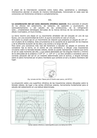 A pesar de la interrelación existente entre todos ellos, parámetros y estrategias,
intentaremos abordar el estudio de manera individualizada, mencionado en cada caso las
conexiones con fenómenos similares o complementarios.
SOL
La consideración del sol como elemento climático esencial, lleva asociado el estudio
de los efectos del soleamiento, de radiación, de captación y acumulación, de
sobrecalentamiento y del estudio de las protecciones, de la refrigeración
solar,….empleándose estrategias derivadas de la inercia térmica de los cerramientos, del
efecto invernadero, el muro trombe,…
La tierra recorre una elipse en su movimiento alrededor del sol (situado en uno de sus
focos), con una excentricidad de 0,017, lo que la convierte en casi un círculo.
Gira sobre su propio eje en un movimiento de rotación que presenta un ángulo de 23º 27´
con el plano de la eclíptica. Esta circunstancia es la causante de la aparición de los trópicos
y de la diferente duración de los días y las noches a lo largo del año.
Para tener una conciencia más real del fenómeno a estudiar se adopta el convenio de
considerar fija la tierra, en el centro de una semiesfera, y dibujar unas trayectorias
circulares sobre la llamada bóveda celeste, donde se puede representar la altitud que toma
el sol en cada momento del año, y que estará delimitado por los ángulos máximo y mínimo
de la oblicuidad de la eclíptica (+23º 27´ y –23º 27´). La otra variable a considerar para la
correcta ubicación del sol en un instante determinado será el acimut, o ángulo formado
sobre el plano horizontal por el plano meridiano que contiene al sol y el plano meridiano del
lugar.
(fig. tomada del libro “Bases para el diseño solar pasivo, del IETCC)
La proyección sobre una superficie cilíndrica de las trayectorias solares dibujadas sobre la
bóveda celeste, da lugar a las cartas cilíndricas solares, herramienta fundamental para el
estudio del soleamiento en una latitud determinada.
Cartas solares cilíndrica y estereográfica para una latitud de 40ºN
 