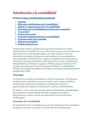 Introducción a la contabilidad
Enviado por DALILA TATIANA GONZALEZ BARAJAS

  1. Normas
  2. Diferentes definiciones de Contabilidad
  3. Objetivo e importancia de la Contabilidad
  4. Principios de Contabilidad generalmente aceptados
  5. "La cuenta"
  6. El plan de cuentas
  7. Ecuación fundamental de la contabilidad
  8. El proceso del ciclo contable
  9. Registros contables
  10. Estados financieros

Toda persona natural o jurídica tiene que tomar decisiones en forma
oportuna sobre la distribución, inversión de sus recursos o la evolución de su
Patrimonio en un determinado tiempo, para ello requiere contar con
información económica y financiera, para satisfacer esas necesidades es
imprescindible el control interno y registros contables de las transacciones
comerciales para que suministre la información de acuerdo a Principios de
Contabilidad Generalmente Aceptados ( PCGA), normas Contables ( NC)
emitidas por el Consejo Técnico Nacional de Auditoria y Contabilidad (
CTNAC ) del Colegio de Auditores de Bolivia y las Normas Internacionales de
Contabilidad ( NIC).

Normas
La Norma es un modelo o parámetro y niveles de actuación. Una norma es
establecida por costumbre de común acuerdo, o por cuerpos científicos,
profesionales o gobernantes después de amplias observaciones,
experimentación, trabajos de investigación, pruebas o planteamiento.
Su objeto es servir como base practica para la institución de procedimientos
que aseguren la conformidad de parte de un grupo de personas y
proporciona un criterio y medio de control sobre la actuación de los
profesionales.
Principios de Contabilidad
Es una doctrina de la contabilidad que sirve de explicación de las actividades
corrientes o actuales y son guías en la selección de procedimientos.
 