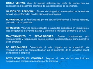 OTRAS VENTAS: Valor de ingreso obtenido por venta de bienes que no
corresponde al desarrollo ordinario de las operaciones de la empresa.

GASTOS DEL PERSONAL: El valor de los gastos ocasionados por la relación
laboral, de conformidad con las disposiciones legales

HONORARIOS: El valor pagado por un servicio profesional o técnico recibido,
prestado por un particular

IMPUESTOS: Valor de gastos pagados o causados originados en impuestos o
tasa obligatorias a favor del Estado y diferente al impuesto de Renta y de IVA.

MANTENIMIENTO        Y    REPARACIONES:        Gastos     ocasionados     por
mantenimiento y reparaciones que se efectúan en desarrollo del signo operativo
de la empresa

DE MERCANCIAS: Comprende el valor pagado en la adquisición de
mercancías para su comercialización en el desarrollo de la actividad social
principal de la empresa

DEVOLUCIONES EN COMPRAS: Registra el valor de las devoluciones
originadas en compras efectuadas por la empresa
 
