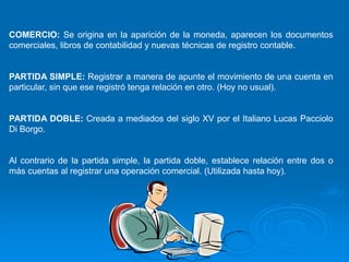 COMERCIO: Se origina en la aparición de la moneda, aparecen los documentos
comerciales, libros de contabilidad y nuevas técnicas de registro contable.


PARTIDA SIMPLE: Registrar a manera de apunte el movimiento de una cuenta en
particular, sin que ese registró tenga relación en otro. (Hoy no usual).


PARTIDA DOBLE: Creada a mediados del siglo XV por el Italiano Lucas Pacciolo
Di Borgo.


Al contrario de la partida simple, la partida doble, establece relación entre dos o
más cuentas al registrar una operación comercial. (Utilizada hasta hoy).
 