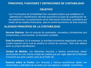 PRINCIPIOS, FUNCIONES Y DEFINICIONES DE CONTABILIDAD

                                  OBJETIVO
   Los 14 principios de Contabilidad Son conceptos básico que establecen la
    delimitación e identificación del ente económico la base de cuantificación de
   las operaciones y la presentación de la información financiera cuantitativa por
   medio de los estados financieros para el control económico de toda empresa.
ALGUNOS PRINCIPIOS DE LA CONTABILIDAD

 Normas Básicas: Son el conjunto de postulados, conceptos y limitaciones que
 fundamentan y circunscriben la formación contable.

 Ente Económico: Es la empresa; la actividad económica organizada como una
 unidad respecto de la cual se predica el control de recursos. Todo ente deberá
 tener su propia identificación.

 Unidad de Medida: Los diferentes recursos y hechos económicos deben
 reconocerse en una misma unidad de medida que por regla debe ser la Moneda
 Funcional que para nuestro caso es el Dolar ($).

 Esencia sobre la Forma: Los recursos y hechos económicos deben ser
 reconocidos y relevados de acuerdo con sus esencia o realidad económica.
 