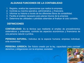 ALGUNAS FUNCIONES DE LA CONTABILIDAD

1.   Registra, analiza las operaciones que realiza la empresa.
2.   Controla su marcha operativa, administrativa, y financiera.
3.   Informar su historia a través de los diferentes libros de contabilidad.
4.   Facilita el análisis necesario para planes futuros de la empresa
5.   Determina las utilidades o pérdidas obtenidas al finalizar el ciclo contable.

 DEFINICIONES

CONTABILIDAD: Es la técnica que mediante el empleo de procedimientos
sistemáticos y ordenados, controla los aspectos económicos y financieros de
una persona natural o jurídica.

PERSONA NATURAL: Individuo de la especie humana; empresa individual,
ente económico.

PERSONA JURIDICA: Ser ficticio creado por la ley, capacitado para contraer
derechos y obligaciones con la empresa; sociedad.
 
