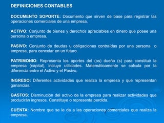 DEFINICIONES CONTABLES

DOCUMENTO SOPORTE: Documento que sirven de base para registrar las
operaciones comerciales de una empresa.

ACTIVO: Conjunto de bienes y derechos apreciables en dinero que posee una
persona o empresa.

PASIVO: Conjunto de deudas u obligaciones contraídas por una persona o
empresa, para cancelar en un futuro.

PATRIMONIO: Representa los aportes del (os) dueño (s) para constituir la
empresa (capital), incluye utilidades. Matemáticamente se calcula por la
diferencia entre el Activo y el Pasivo.

INGRESO: Diferentes actividades que realiza la empresa y que representan
ganancias.

GASTOS: Disminución del activo de la empresa para realizar actividades que
producirán ingresos. Constituye o representa perdida.

CUENTA: Nombre que se le da a las operaciones comerciales que realiza la
empresa.
 