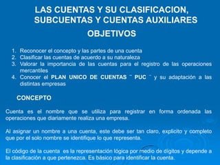 LAS CUENTAS Y SU CLASIFICACION,
           SUBCUENTAS Y CUENTAS AUXILIARES
                                OBJETIVOS
  1. Reconocer el concepto y las partes de una cuenta
  2. Clasificar las cuentas de acuerdo a su naturaleza
  3. Valorar la importancia de las cuentas para el registro de las operaciones
     mercantiles
  4. Conocer el PLAN UNICO DE CUENTAS ¨ PUC ¨ y su adaptación a las
     distintas empresas

    CONCEPTO

Cuenta es el nombre que se utiliza para registrar en forma ordenada las
operaciones que diariamente realiza una empresa.

Al asignar un nombre a una cuenta, este debe ser tan claro, explicito y completo
que por el solo nombre se identifique lo que representa.

El código de la cuenta es la representación lógica por medio de dígitos y depende a
la clasificación a que pertenezca. Es básico para identificar la cuenta.
 
