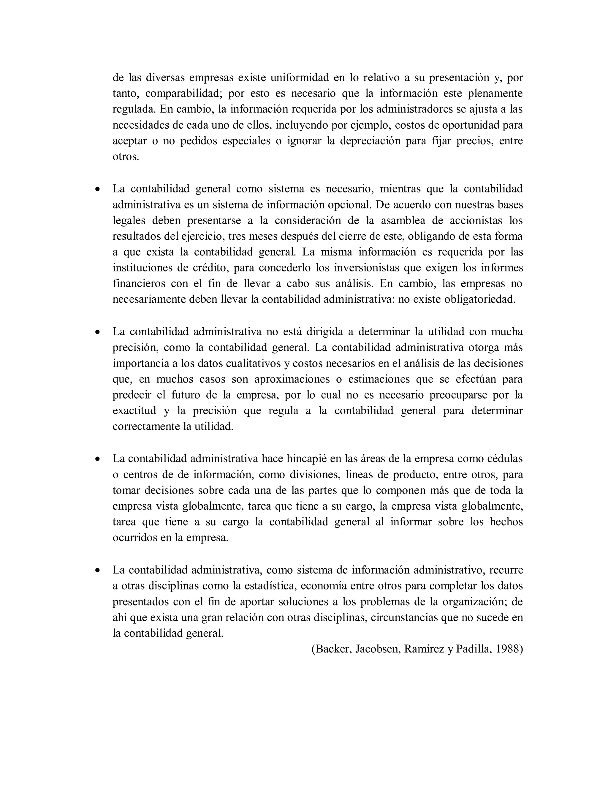 de las diversas empresas existe uniformidad en lo relativo a su presentación y, por
tanto, comparabilidad; por esto es necesario que la información este plenamente
regulada. En cambio, la información requerida por los administradores se ajusta a las
necesidades de cada uno de ellos, incluyendo por ejemplo, costos de oportunidad para
aceptar o no pedidos especiales o ignorar la depreciación para fijar precios, entre
otros.
 La contabilidad general como sistema es necesario, mientras que la contabilidad
administrativa es un sistema de información opcional. De acuerdo con nuestras bases
legales deben presentarse a la consideración de la asamblea de accionistas los
resultados del ejercicio, tres meses después del cierre de este, obligando de esta forma
a que exista la contabilidad general. La misma información es requerida por las
instituciones de crédito, para concederlo los inversionistas que exigen los informes
financieros con el fin de llevar a cabo sus análisis. En cambio, las empresas no
necesariamente deben llevar la contabilidad administrativa: no existe obligatoriedad.
 La contabilidad administrativa no está dirigida a determinar la utilidad con mucha
precisión, como la contabilidad general. La contabilidad administrativa otorga más
importancia a los datos cualitativos y costos necesarios en el análisis de las decisiones
que, en muchos casos son aproximaciones o estimaciones que se efectúan para
predecir el futuro de la empresa, por lo cual no es necesario preocuparse por la
exactitud y la precisión que regula a la contabilidad general para determinar
correctamente la utilidad.
 La contabilidad administrativa hace hincapié en las áreas de la empresa como cédulas
o centros de de información, como divisiones, líneas de producto, entre otros, para
tomar decisiones sobre cada una de las partes que lo componen más que de toda la
empresa vista globalmente, tarea que tiene a su cargo, la empresa vista globalmente,
tarea que tiene a su cargo la contabilidad general al informar sobre los hechos
ocurridos en la empresa.
 La contabilidad administrativa, como sistema de información administrativo, recurre
a otras disciplinas como la estadística, economía entre otros para completar los datos
presentados con el fin de aportar soluciones a los problemas de la organización; de
ahí que exista una gran relación con otras disciplinas, circunstancias que no sucede en
la contabilidad general.
(Backer, Jacobsen, Ramírez y Padilla, 1988)
 