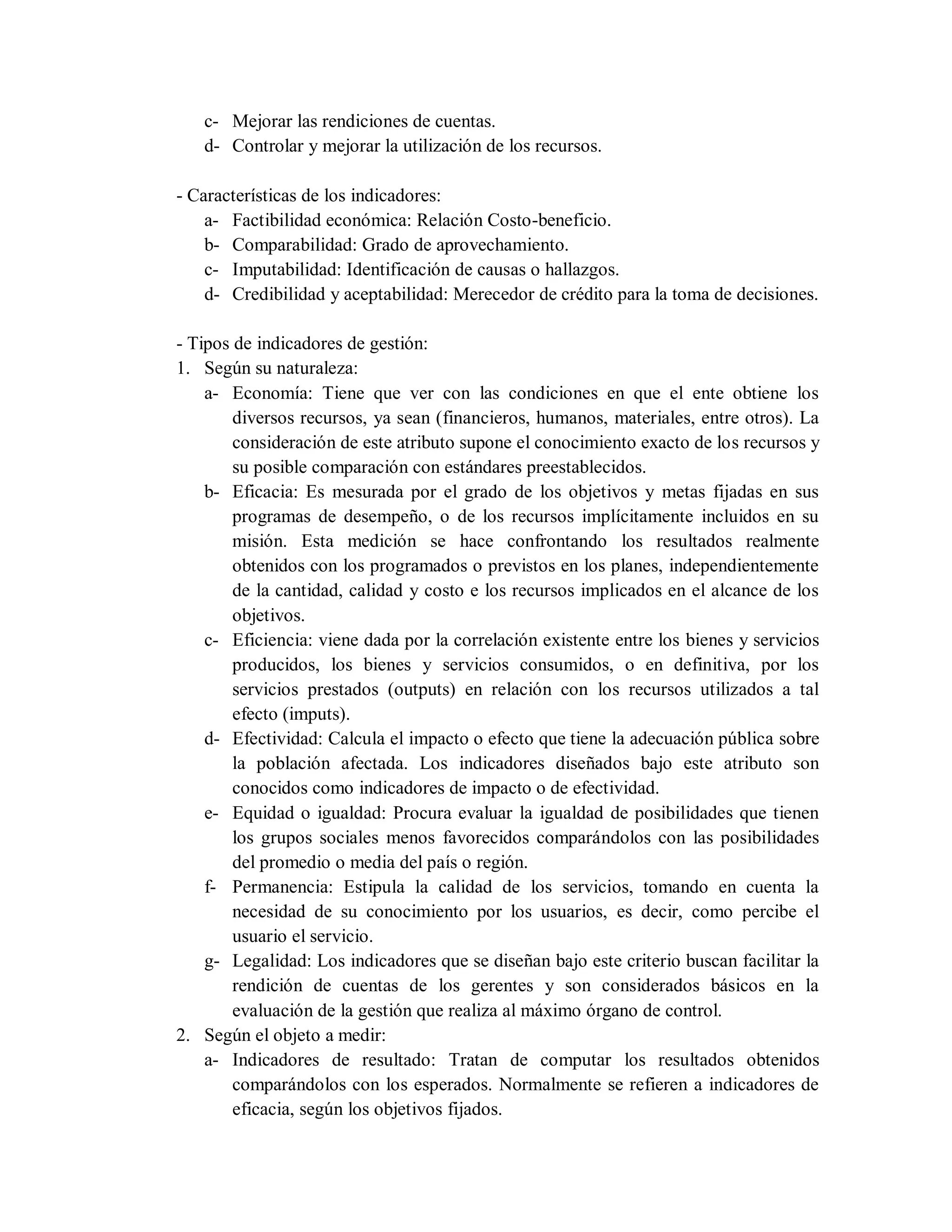 c- Mejorar las rendiciones de cuentas.
d- Controlar y mejorar la utilización de los recursos.
- Características de los indicadores:
a- Factibilidad económica: Relación Costo-beneficio.
b- Comparabilidad: Grado de aprovechamiento.
c- Imputabilidad: Identificación de causas o hallazgos.
d- Credibilidad y aceptabilidad: Merecedor de crédito para la toma de decisiones.
- Tipos de indicadores de gestión:
1. Según su naturaleza:
a- Economía: Tiene que ver con las condiciones en que el ente obtiene los
diversos recursos, ya sean (financieros, humanos, materiales, entre otros). La
consideración de este atributo supone el conocimiento exacto de los recursos y
su posible comparación con estándares preestablecidos.
b- Eficacia: Es mesurada por el grado de los objetivos y metas fijadas en sus
programas de desempeño, o de los recursos implícitamente incluidos en su
misión. Esta medición se hace confrontando los resultados realmente
obtenidos con los programados o previstos en los planes, independientemente
de la cantidad, calidad y costo e los recursos implicados en el alcance de los
objetivos.
c- Eficiencia: viene dada por la correlación existente entre los bienes y servicios
producidos, los bienes y servicios consumidos, o en definitiva, por los
servicios prestados (outputs) en relación con los recursos utilizados a tal
efecto (imputs).
d- Efectividad: Calcula el impacto o efecto que tiene la adecuación pública sobre
la población afectada. Los indicadores diseñados bajo este atributo son
conocidos como indicadores de impacto o de efectividad.
e- Equidad o igualdad: Procura evaluar la igualdad de posibilidades que tienen
los grupos sociales menos favorecidos comparándolos con las posibilidades
del promedio o media del país o región.
f- Permanencia: Estipula la calidad de los servicios, tomando en cuenta la
necesidad de su conocimiento por los usuarios, es decir, como percibe el
usuario el servicio.
g- Legalidad: Los indicadores que se diseñan bajo este criterio buscan facilitar la
rendición de cuentas de los gerentes y son considerados básicos en la
evaluación de la gestión que realiza al máximo órgano de control.
2. Según el objeto a medir:
a- Indicadores de resultado: Tratan de computar los resultados obtenidos
comparándolos con los esperados. Normalmente se refieren a indicadores de
eficacia, según los objetivos fijados.
 