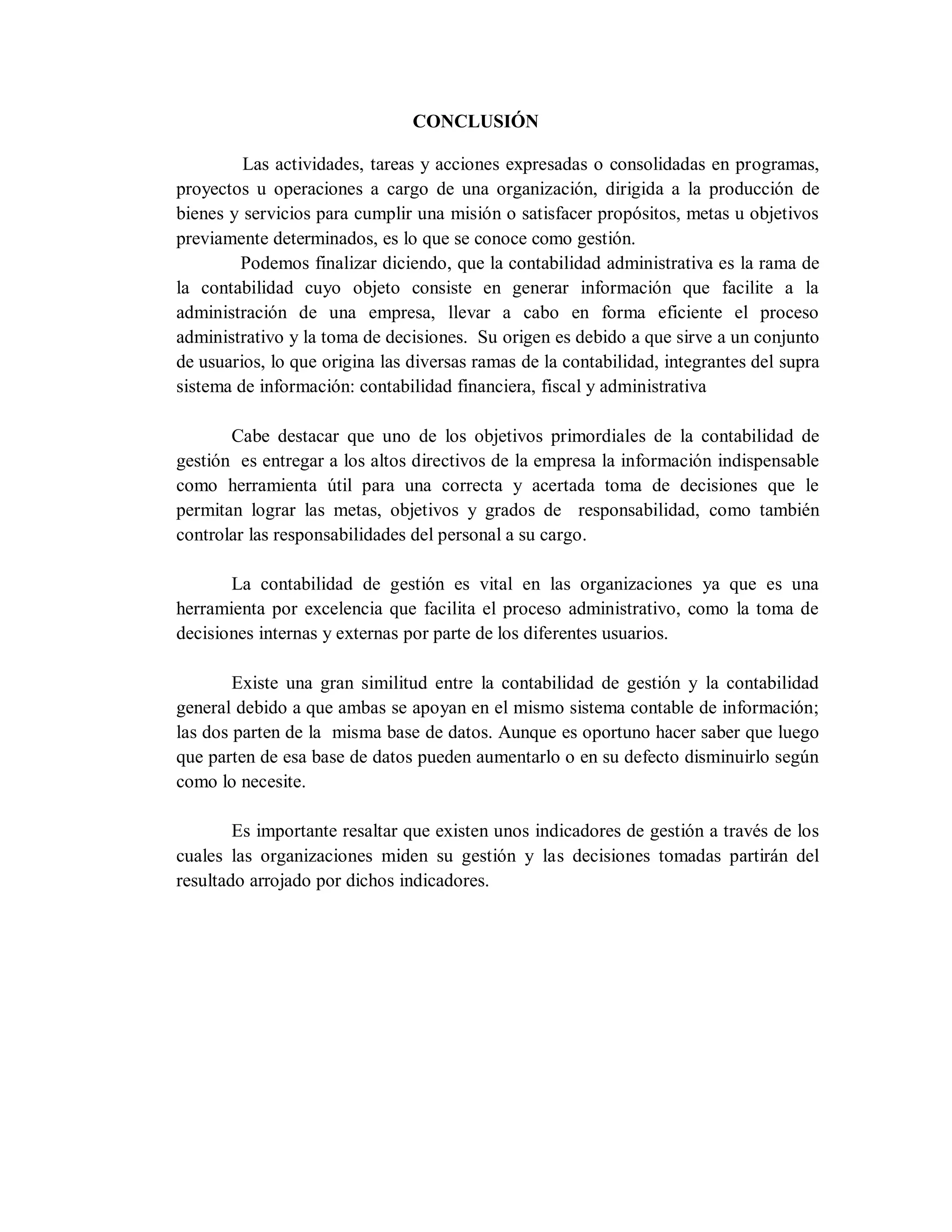 CONCLUSIÓN
Las actividades, tareas y acciones expresadas o consolidadas en programas,
proyectos u operaciones a cargo de una organización, dirigida a la producción de
bienes y servicios para cumplir una misión o satisfacer propósitos, metas u objetivos
previamente determinados, es lo que se conoce como gestión.
Podemos finalizar diciendo, que la contabilidad administrativa es la rama de
la contabilidad cuyo objeto consiste en generar información que facilite a la
administración de una empresa, llevar a cabo en forma eficiente el proceso
administrativo y la toma de decisiones. Su origen es debido a que sirve a un conjunto
de usuarios, lo que origina las diversas ramas de la contabilidad, integrantes del supra
sistema de información: contabilidad financiera, fiscal y administrativa
Cabe destacar que uno de los objetivos primordiales de la contabilidad de
gestión es entregar a los altos directivos de la empresa la información indispensable
como herramienta útil para una correcta y acertada toma de decisiones que le
permitan lograr las metas, objetivos y grados de responsabilidad, como también
controlar las responsabilidades del personal a su cargo.
La contabilidad de gestión es vital en las organizaciones ya que es una
herramienta por excelencia que facilita el proceso administrativo, como la toma de
decisiones internas y externas por parte de los diferentes usuarios.
Existe una gran similitud entre la contabilidad de gestión y la contabilidad
general debido a que ambas se apoyan en el mismo sistema contable de información;
las dos parten de la misma base de datos. Aunque es oportuno hacer saber que luego
que parten de esa base de datos pueden aumentarlo o en su defecto disminuirlo según
como lo necesite.
Es importante resaltar que existen unos indicadores de gestión a través de los
cuales las organizaciones miden su gestión y las decisiones tomadas partirán del
resultado arrojado por dichos indicadores.
 