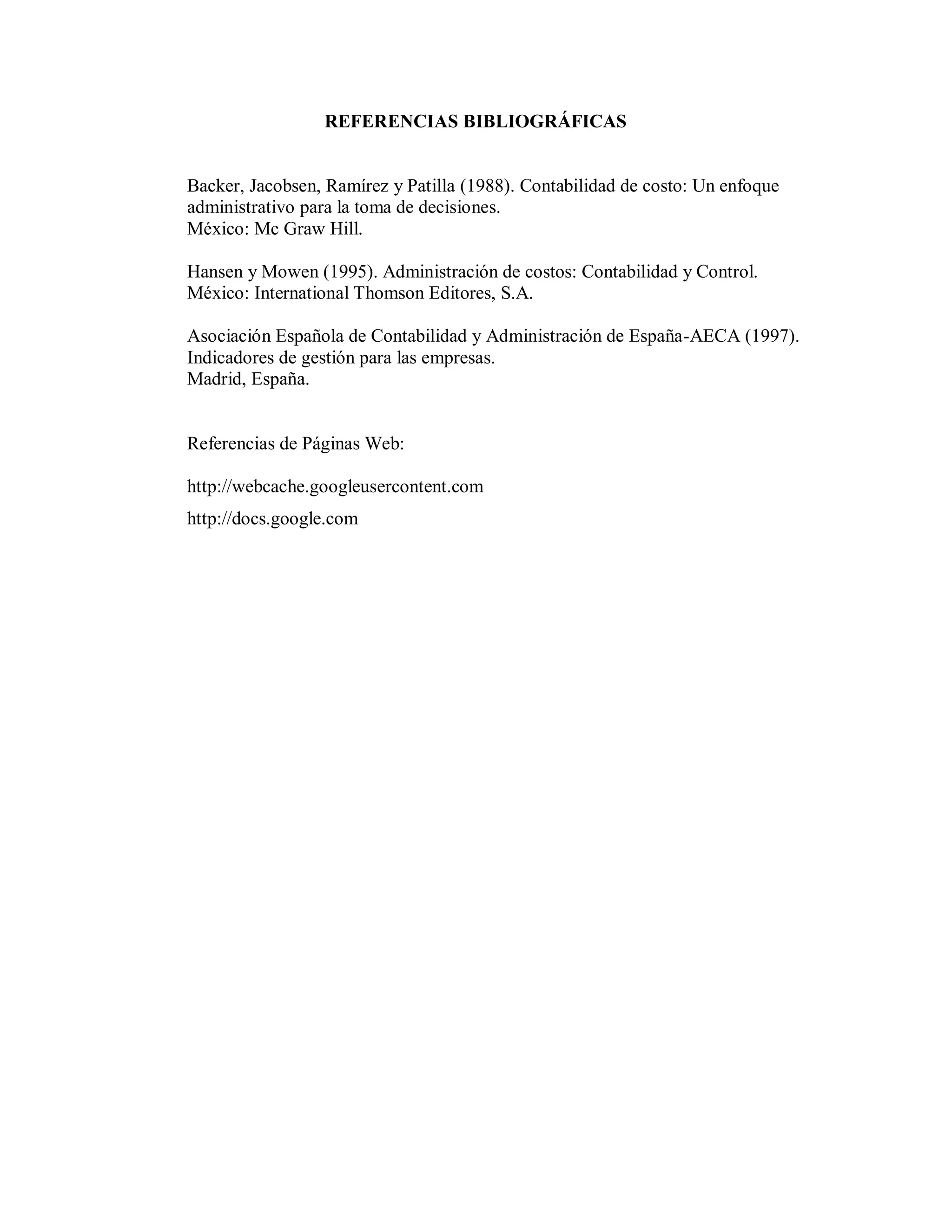 REFERENCIAS BIBLIOGRÁFICAS
Backer, Jacobsen, Ramírez y Patilla (1988). Contabilidad de costo: Un enfoque
administrativo para la toma de decisiones.
México: Mc Graw Hill.
Hansen y Mowen (1995). Administración de costos: Contabilidad y Control.
México: International Thomson Editores, S.A.
Asociación Española de Contabilidad y Administración de España-AECA (1997).
Indicadores de gestión para las empresas.
Madrid, España.
Referencias de Páginas Web:
http://webcache.googleusercontent.com
http://docs.google.com
 